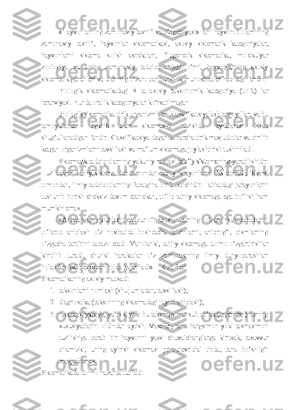 «Hayvonlarning zamonaviy tasnifi va filogeniyasi» fani hayvonot olamining
zamonaviy   tasnifi,   hayvonlar   sistematikasi,   asosiy   sistematik   kategoriyalar,
hayvonlarni   sistema   solish   aspektlari,   filogenetik   sistematika,   molekulyar
zoologiya   va   uning   zamonaviy   tadqiqotlardagi   o‘rni,   hayvonlarning   asosiy
sistematik guruhlari va ularning o‘zaro qarindoshlik munosabatlar haqidagi fandir. 
Biologik   sistematikadagi   8   ta   asosiy   taksonomik   kategoriya   (toifa)   lar
ierarxiyasi. Bunda oralik kategoriyalar ko‘rsatilmagan
Biologik sistematika-tirik organizmlarni klassifikatsiyalash tamoyillari va bu
tamoyillardan   organik   olam   sistemasini   tuzishda   faydalanish   bilan
shug‘ullanadigan fandir. Klassifikatsiya deganda barcha tirik mavjudotlar va qirilib
ketgan organizmlarni tavsiflash va ma’lum sistemaga joylashtirish tushiniladi. 
Sistematik tadqiqotlarning yakuniy natijasi  tabiiy sistema ning yaratilishidir.
Tuziladigan   tabiiy   sistema,   bir   tomondan   tabiiy   jarayonlarni   aks   ettiradi,   ikkinsi
tomondan, ilmiy tadqiqotlarning faqatgina bir bosqichidir. Tabiatdagi jarayonlarni
tushunib borish cheksiz  davom etar ekan, to‘liq tabiiy sistemaga ega bo‘lish ham
mumkin emas.
«Aniqlangan guruhlarni  chuqur o‘rganish, ularning   o‘zaro munosabatlarini
to‘laroq   aniqlash   o‘z   novbatida   boshqacha   talqinlarni,   aniqrog‘i,   qismlarning
o‘zgacha   tartibini   taqazo   etadi.   Vaholanki,   tabiiy   sistemaga   doimo   o‘zgartirishlar
kiritilib   turadi,   chunki   harakatlar   o‘z   zamonasining   ilmiy   dunyoqarashlari
holatidan kelib chiqqan holda bajariladi».   –Karl Ber.
Sistematikaning asosiy maqsadi:
1. taksonlarni nomlash (shu jumladan, tavsiflash);
2. diagnostika (taksonning sistemadagi joyini aniqlash);
3. Ekstrapolyatsiya, ya’ni u yoki bu taksonga mansub ob’ek (organizm) larning
xususiyatlarini   oldindan   aytish.   Masalan,   tana   bargsimon   yoki   tasmasimon
tuzilishiga   qarab   bir   hayvonni   yassi   chuvalchanglarga   kiritsak,   tasavvur
qilamizki,   uning   ayirish   sistemasi   protonevridial   tipda,   tana   bo‘shlig‘i
mavjud emas.
Sistematikada doimo nazarda tutiladi: 