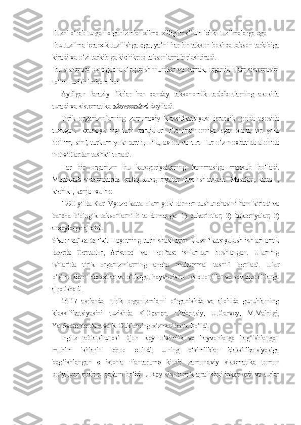 -bizni o‘rab turgan organizmlar xilma-xilligi ma’lum ichki tuzilmalarga ega
-bu tuzilma ierarxik tuzilishga ega, ya’ni har bir takson boshqa takson tarkibiga
kiradi va o‘zi tarkibiga kichikroq taksonlarni birlashtiradi. 
-bu sistemani oxirigacha o‘rganish mumkin va demak, organik olam sistemasini
to‘liq tuzish imkoni bor.
Aytilgan   faraziy   fikrlar   har   qanday   taksonomik   tadqiqotlarning   asosida
turadi va sistematika  akseomalari  deyiladi. 
Tirik   organizmlarning   zamonaviy   klassifikatsiyasi   ierarxik   qoida   asosida
tuzilgan.   Ierarxiyaning   turli   darajalari   o‘zining   nomiga   ega:   olam,   tip   yoki
bo‘lim,   sinf,   turkum   yoki   tartib,   oila,   avlod   va   tur.   Tur   o‘z   novbatida   alohida
individlardan tashkil topadi. 
Har   bir   organizm   bu   kategoriyalarning   hammasiga   mansub   bo‘ladi.
Murakkab   sistemalarda   oraliq   kategoriyalar   ham   ishlatiladi.   Masalan,   katta-   ,
kichik-, kenja- va h.o.
1990 yilda Karl Vyoze katta olam yoki domen tushunchasini ham kiritdi va
barcha   biologik   taksonlarni   3   ta   domenga:   1)   eukariotlar;   2)   bakteriyalar;   3)
arxeylarga ajratdi.
Sistematika   tarixi.   Hayotning   turli   shakllarini   klassifikatsiyalash   ishlari   antik
davrda   Geptador,   Aristotel   va   Teofrast   ishlaridan   boshlangan.   Ularning
ishlarida   tirik   organizmlarning   ancha   mukammal   tasnifi   beriladi.   Ular
o‘simliklarni daraxtlar va o‘tlarga, hayvonlarni issiqqonlilar va sovuqqonlilarga
ajratishadi. 
16-17   asrlarda     tirik   organizmlarni   o‘rganishda   va   alohida   guruhlarning
klassifikatsiyasini   tuzishda   K.Gesner,   I.Fabritsiy,   U.Garvey,   M.Malpigi,
Ya.Svammerdam va R.Guklarning xizmati katta bo‘ldi.
Ingliz   tabiatshunosi   Djon   Rey   o‘simlik   va   hayvonlarga   bag‘ishlangan
muhim   ishlarini   chop   ettirdi.   Uning   o‘simliklar   klassifikatsiyasiga
bag‘ishlangan   « Historia   Plantarum »   kitobi   zamonaviy   sistematika   tomon
qo‘yilgan muhim qadam bo‘ldi. J.Rey dixotomik ajralishni inkor etdi va turlar 