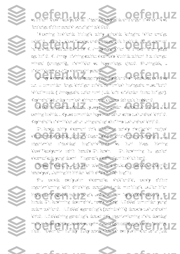 va tiplarni klassifikatsiyalashda  o‘rganish jarayonida aniqlangan o‘xshashlik va
farqlariga e’tibor qaratish zarurligini takidladi.
18-asrning   boshlarida   biologik   tabiiy   sohasida   ko‘pgina   ishlar   amalga
oshirildi. Lekin bu klassifikatsiya ancha orqaga qola boshladi.   Bu muammoni
hal etishda Shved tabiatshunosi  K.Linney ning ishlari  hal  qiluvchi  ahamiyatga
ega bo‘ldi. K.Linney  o‘zining «tabiat sistemasi» kitobida tabiatni 3 ta olamga:
mineral   (anorganik),   o‘simliklar   va   hayvonlarga   ajratdi.   Shuningdek,   u
o‘simliklarning sun’iy sistemasini yaratdi.
Linney sistematikada  4 ta kategoriyadan foydalandi:  sinf, turkum, avlod va
tur.   U   tomonidan   fanga   kiritilgan   qo‘shaloq   nomlash   hozirgacha   muvaffaqitli
ishlatilmoqda   (Linneygacha   turlar   nomi   juda   ko‘p   so‘zlardan   iborat   bo‘lgan).
Keyinchalik bunday nomlash «binar nomenklatura» deb atala boshlandi. 
18-asrning   oxirida   Antuan   Jyussyo   tomonidan   «oila»   tushunchasi,   19-
asrning boshida J.Kyuve tomonidan hayvonlar uchun «tip» tushunchasi kiritildi.
Keyinchalik o‘simliklar uchun uning analogi «bo‘lim» tushunchasi kiritildi. 
Ch.Darvin   tabiiy   sistemani   tirik   tabiatning   tarixiy   rivojlanishi   natijasi
sifatida   qarash   kerak,   deb   ta’kidlagan.   «Kelib   chiqishning   umumiyligi…..bu
organizmlar   o‘rtasidagi   bog‘lanishlardir   va   buni   bizga   bizning
klassifikatsiyamiz   ochib   beradi»-Ch.Darvin.     Ch.Darvinning   bu   gaplari
sistematikada yangi davrni –filogenetik sistematikani boshlab berdi. 
Darvin   fikricha,   kuzatiladigan   taksonomik   struktura,   jumladan,   taksonlar
ierarxiyasi, ularning bir-biridan kelib chiqishi bilan bog‘liq. 
Shu   asosda   evolyusion   sistematika   shakllandiki,   asosiy   e’tibor
organizmlarning   kelib   chiqishiga   qaratildi.   Bunda   morfologik   usullar   bilan
birga   embriologik   va   paleontologik   usullardan   ham   foydalanila   boshlandi.   Bu
borada   Ch.Darvinning   davomchisi,   nemis   biologi   E.Gekkel   tomonidan   yangi
qadam  tashlandi.    E.Gekkel  «geneologik  (qarindoshlik)  daraxti» tushunchasini
kiritdi.   E.Gekkelning   geneologik   daraxti   tirik   organizmlarning   o‘sha   davrdagi
ma’lum barcha yirik guruxlari va ayrim noaniq (gipotetik) guruhlarni o‘z ichiga
oladi.   Taksonlarni bunday   qulay tarzda ifodalash evolyusionistlar uchun juda 