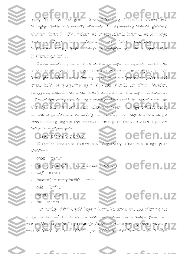 qulay   bo‘ldi   va   hozirgacha   Darvin-Gekkelning   filogenetik   sistematikasi
biologiya   fanida   hukumronlik   qilmoqda.   Bu   sistemaning   birinchi   g‘alabasi
shundan   iborat   bo‘ldiki,   maktab   va   universitetlarda   botanika   va   zoologiya
kurslarini   o‘qitish   tartibi   o‘zgardi:   oldin   o‘qitish   sutemizuvchilardan
boshlangan   bo‘lsa,   keyin   o‘qitish   bakteriyalar   va   bir   hujayralilardan
boshlanadigan bo‘ldi. 
Gekkel daraxtining har bir shoxi asosida qandaydir bir organizm turishini va
u   shu   shox   novdalarida   turgan   barcha   organizmlar   uchun   ajdod   bo‘lishi
kerakligini   xoxlardi.   Lekin   bunday   organizmlar   topilganda   ham,   ular   ajdod
emas,   balki   evolyusiyaning   «yon   shoxlari»   sifatida   tan   olindi.   Masalan,
tupayyalar, arxeopteriks,  lansetnik va trixoplaks bilan shunday  holat  kuzatildi.
E.Gekkel daraxtning asosida turgan organizmni topishni juda orzu qilgan edi va
shunday   organizmni   topildi   deb   xabar   ham   qilgan.   Bu   organizm   shilimshiq
bo‘lakchasiga   o‘xshardi   va   batidiy   nomini   oldi,   lekin   keyinchalik   u   dengiz
hayvonlarining   degradatsiya   mahsuloti   ekanligi   aniqlandi.   Bunday   organizm
haligacha topilgani yo‘q. 
Taksonlarning nomlanishi
20-asrning   boshlarida   sistematikada   7   ta   asosiy   taksonimik   kategoriyalar
shakllandi.:
 olam — regnum
 tip   — phylum (o‘simliklarda  bo‘lim   — divisio)
 sinf   — classis
 turkum  (u rasteniy  tartib )   — ordo
 oila — familia
 avlod   — genus
 tur — species
Har   qanday   o‘simlik   yoki   hayvon   ketma-ket   tarzda   shu   taksonlarning   har
biriga   mansub   bo‘lishi   kerak.   Bu   taksonlar   orasida   oralik   kategoriyalar   ham
mavjud. Masalan,  katta tip yoki kenja tip , va h.o. Bunday kategoriyalar majburiy
emas   va   kerakli   vaqtlarda   ishlatiladi,   va   tashlab   ketirishi   ham   mumkin.   Bundan 