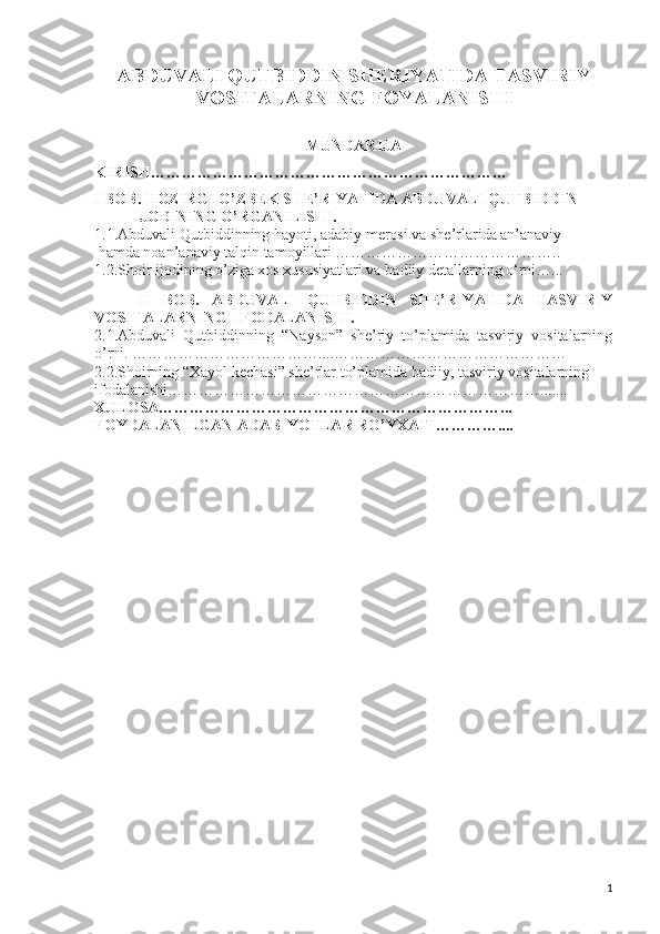 ABDUVALI QUTBIDDIN SHERIYATIDA TASVIRIY 
VOSITALARNING FOYALANISHI 
MUNDARIJA
KIRISH……………………………………………………………
I BOB. HOZIRGI O’ZBEK SHE’RIYATIDA ABDUVALI QUTBIDDIN
IJODINING O’RGANILISHI.
1.1.Abduvali Qutbiddinning hayoti, adabiy merosi va she’rlarida an’anaviy
  hamda noan’anaviy talqin tamoyillari ……………………………………..
1.2.Shoir ijodining o’ziga xos xususiyatlari va  badiiy detallarning o‘rni…...
II   BOB.   ABDUVALI   QUTBIDDIN   SHE’RIYATIDA   TASVIRIY
VOSITALARNING  IFODALANISHI.
2.1.Abduvali   Qutbiddinning   “Nayson”   she’riy   to’plamida   tasviriy   vositalarning
o’rni. ………………………………....………………………………………
2.2.Shoirning “Xayol kechasi” she’rlar to’plamida badiiy, tasviriy vositalarning 
ifodalanishi……………………………………………………………….......
XULOSA…………………………………………………………...
FOYDALANILGAN ADABIYOTLAR RO’YXATI…………....
1 