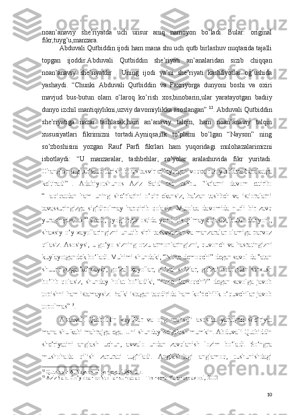noan’anaviy   she’riyatda   uch   unsur   aniq   namoyon   bo’ladi.   Bular:   original
fikr,tuyg’u,manzara.
Abduvali Qutbiddin ijodi ham mana shu uch qutb birlashuv nuqtasida tajalli
topgan   ijoddir.Abduvali   Qutbiddin   she’riyati   an’analaridan   sizib   chiqqan
noan’anaviy   she’riyatdir   .   Uning   ijodi   ya’ni   she’riyati   kashfiyotlar   og’ushida
yashaydi.   “Chunki   Abduvali   Qutbiddin   va   Faxriyorga   dunyoni   boshi   va   oxiri
mavjud   bus-butun   olam   o’laroq   ko’rish   xos,binobarin,ular   yaratayotgan   badiiy
dunyo izchil mantiqiylikni,uzviy davomiylikka asoslangan”  12
. Abduvali Qutbiddin
she’riyatiga   nazar   tashlasak,ham   an’anaviy   talqin,   ham   noan’anaviy   talqin
xususiyatlari   fikrimizni   tortadi.Ayniqsa,ilk   to’plami   bo’lgan   “Nayson”   ning
so’zboshisini   yozgan   Rauf   Parfi   fikrlari   ham   yuqoridagi   mulohazalarimizni
isbotlaydi:   “U   manzaralar,   tashbehlar,   ro’yolar   aralashuvida   fikr   yuritadi.
Ohanglarning turlanib turishi bilan tasvir etilayotgan voqea ruhiy holatni harakatga
keltiradi” 11
.   Adabiyotshunos   Aziz   Said   esa   ushbu   fikrlarni   davom   ettirib:
“Haqiqatdan   ham   uning   she’rlarini   o‘qir   ekansiz,   ba’zan   tashbeh   va   istioralarni
tavassuringizga   sig‘dirolmay   hapqirib   qolasiz.   Mutolaa   davomida   nurli   bir   zavq
yuragingizni to‘ldiradi, oyog‘ingiz ostida yerni his qilmay qolasiz, butun dunyoni,
shaxsiy  o‘y-xayollaringizni  unutib sirli  tasavvurlar  va  manzaralar  olamiga parvoz
qilasiz.  Asosiysi,   u go‘yo sizning  orzu-armonlaringizni, quvonch  va  hasratingizni
kuylayotgandek bo‘ladi. Muhimi shundaki, “Nima demoqchi” degan savol daf’atan
shuuringizga   kelmaydi,   go‘zal   xayollar,   go‘zal   so‘zlar,   go‘zal   ohangdan   sarxush
bo‘lib   qolasiz,   shunday   holat   bo‘ladiki,   “nima   demoqchi?”   degan   savolga   javob
topishni ham istamaysiz. Balki istagan taqdirida ham ko‘pchilik o‘quvchilar javob
topolmas” 13
.
Abduvali   Qutbiddin   xayollar   va   ong   mahsuli   asosida   yaratgan   she‘riyat
mana shu kabi mahrajga ega. Uni shunday belgilash mumkin. Abduvali Qutbiddin
she’riyatini   anglash   uchun,   avvalo   undan   zavqlanish   lozim   bo‘ladi.   So‘ngra
mushohada   qilish   zarurati   tug‘iladi.   Anglashdagi   anglamoq,   tushunishdagi
12
  Qutbiddin A. Nayson. –Toshkent, 1988. 3-b.
13
  Aziz Said. Go’yibdan do’st bilan suhbatlar. – Toshkent: Yangi asr avlodi, 2002 
10 