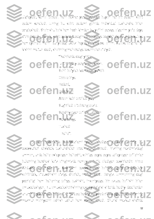 ulg‘ayadi,   kamol   topadi.   Bani   bashar   yaratilganidan   buyon   har   bir   qadami   sobit
qadam   sanaladi.   Uning   bu   sobit   qadami   gohida   individual   tushuncha   bilan
tenglashadi. Shoir shu bois ham hech kimdan bu yo‘lni qarzga olganim yo‘q deya
e’tirof etadi. Demak, sobit qadam faqatgina bir insonga tegishli ekan, undan xulosa
ham ayondir. Ya’ni  dunyodagi ustoz–hayot, shogird esa–o‘lim. Xulosa originalligi
kishini maftun etadi, shoirning mahoratiga tasannolar o‘qiydi.  
“Nahrlarda etagi yirtiq
Lo‘li qizday qarg‘anar osmon.
Sohil bo‘ylab ketmoqda yo‘rtib –
Oppoq biya
Bedard,
Bedarmon
Arqon kabi tortiladi yel,
Sug‘riladi oftobrang qoziq.
Sapchiyotgan to‘lqin uchidan –
Yana to‘rga
Tushadi
                                           Baliq”.
Ijodkor   tasvirlarda   tasavvurlarni   yarat   oladigan   ijodkor.   Uning   bu
tasavvurlari   abskratk   tushunchalar   orqali   zuhur   topadi.   Bizning   nazdimizdagi
ummon, unda baliq ovlayotgan baliqchi, sohilga qayta-qayta utilayotgan to‘lqinlar
bularning   barchasi   ko‘z   o‘ngimizda   namoyon   bo‘la   oladigan   tasvirlardir.   Biroq
Abduvali   Qutbiddin   bu   tasvirlarni   tasavvurlarga   bo‘rkab,   go‘yo   muyqalam
sohibidek,   o‘quvchisini   o‘ziga   chorlab,   maftun   etadi.   Dengiz.   Ummonning   etagi
yetriqligi   ham   baliqning   to‘rga   tushishi,   insoniyatga   bir   ozuqa   bo‘lishi   bilan
omuxtalashgan. Bu omuxtalashtirishning asosiy belgisi  sifatida badiiy detallardan
unumli foydalanadi. Bu detallar nafaqat badiiy bo‘yoqdorlikka ega, balki she’rning
mazmun-mohiyatini   ochish   uchun   ham   xizmat   qiladi.   Chunki   mazkur   she’rda
12 