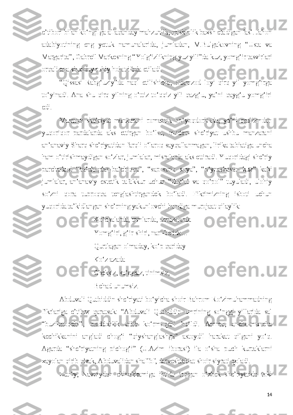 e’tibori bilan ko‘ngilga allaqanday mahzunlik, miskinlik baxsh etadigan fasl. Jahon
adabiyotining   eng   yetuk   namunalarida,   jumladan,   M.Bulgakovning   “Usta   va
Margarita”, Gabreil Markesning “Yolg‘izlikning yuz yili”da kuz, yomg‘ir tasvirlari
orqali ana shunday ruhiy holat ifoda etiladi.
“Qissasi   Rabg‘uziy”da   naql   etilishicha,   odamzod   loyi   qirq   yil   yomg‘irga
to‘yinadi.   Ana   shu   qirq   yilning   o‘ttiz   to‘qqiz   yili   qazg‘u,   ya’ni   qayg‘u   yomg‘iri
edi.
Mumtoz   she’riyat   manzarani   romantik   bo‘yoqdorlikda,   ya’ni   realizmdan
yuqoriqor   pardalarda   aks   ettirgan   bo‘lsa,   modern   she’riyat   ushbu   manzarani
an’anaviy Sharq she’riyatidan farqli o‘laroq sayqallanmagan, lirika tabiatiga uncha
ham o‘tirishmaydigan so‘zlar, jumlalar, misralarda aks ettiradi. Yuqoridagi she’riy
parchadagi   “balchiqdan-balchiqqa”,   “sap-sariq   soya”,   “o‘ynashasan   kuz”   kabi
jumlalar,   an’anaviy   estetik   tafakkur   uchun   “dag‘al   va   qo‘pol”   tuyuladi,   ulohiy
so‘zni   qora   tuproqqa   tenglashtirgandek   bo‘ladi.   Fikrimizning   isboti   uchun
yuqorida ta’kidlangan she’rning yakunlovchi bandiga murojaat qilaylik:
Ko‘chalarda, tomlarda, derazalarda
Yomg‘iri, g‘ir-shiri, nari-berida…
     Qurtlagan olmaday, ko‘p qariday – 
Ko‘z azada – 
                    Cheksiz, so‘ngsiz, tinimsiz,
Behad unumsiz.
Abduvali Qutbiddin she’riyati bo‘yicha shoir Bahrom Ro‘zimuhammadning
fikrlariga   e’tibor   qaratsak:   “Abduvali   Qutbiddin   umrining   so‘nggi   yillarida   sal
“buzilmoqchi”,   maddohlik   qilib   ko‘rmoqchi   bo‘ldi.   Ammo,   ancha-muncha
kechikkanini   angladi   chog‘i   “qiyshanglashga”   astoydil   harakat   qilgani   yo‘q.
Agarda   “she’riyatning   pichog‘i”   (U.Azim   iborasi)   ila   o‘sha   puch   kurtaklarni
xayolan qirib olsak, Abduvalidan shaffof, darveshtabiat shoir siyrati qoladi.
Lutfiy,   Navoiydan   chinakkamiga   ibtido   topgan   o‘zbek   she’riyatida   toki
14 