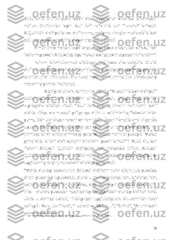 Abdulhamid   Cho‘lpongacha   keskin   shakl   o‘zgarishlari   voqelikka   ko‘chmagani
ma’lum.   Cho‘lpondan   keyin   Rauf   Parfi   nafis   tilda   turli   “hunarlar”   ko‘rsatdi.
A.Qutbiddin   she’riyatida   esa   cho‘lponona,   parfiyona   ohanglar   mushtaraklik   kasb
etdi. Eng asosiysi u hech bir turkiy shoirga taqlid qilmadi. 
Kimdir   birov   mendan:   qaysi   tengquringga   havas   qilasan,   deb   so‘rasa,   hech
ikkilanmay avvalo Abduvaliga deya mazkur savolga javob qaytargan bo‘lar edim”.
Bahrom   Ro‘zimuhammad   ta’kidlagan   ijod   havas   qilsa   arzigulik.   Chunki
cho‘lponona,   parfiyona   ohanglar   zamirida   milliy   qadriyatlar   tasvirining   yangicha
talqinlari   jo‘sh   o‘rib   turadi.   Shu   nuqtai   nazar   ham   shoirning   ijodi   o‘zbek   adabiy
merosining yombisi hisoblanadi.
Adabiyotshunos N.Rahimjonov o‘zining “Mustaqillik davri she’riyati”
tadqiqotida   Rauf   Parfi   she’riyatini   tahlil   etar   ekan,   undagi   o‘ziga   xoslikni
quyidagicha   ta’kidlab   o‘tadi:   “Rauf   Parfi   so‘zning   timsolli   ma’nolarini   kashf
etishda   o‘ziga   xos   mustaqil   yo‘lga   ega   shoir.   U   xalqimizning   “keksalar   izidan
yurma, lekin ular izlagan narsani sen ham izla”, - degan hikmatida amal qilgandek
tuyuladi.   Shoir   yangi   shaklda   yangi   gap   aytish   uchun   tinmay   izlanar   ekan,   har
birimizga   tanish   so‘zlar   zimmasiga   yangi   va   chuqur   ma’nolar   yuklaydi.   Mazkur
yo‘nalishda   R.Parfi   she’r   satrlarini   sindirishni   yaxshi   ko‘radi” 17
.   Xuddi   shu   kabi
fikrlarni   Abduvali   Qutbiddin   she’riyatiga   ham   mengzasak   bo‘ladi.   Abduvali
Qutbiddin   keskin   kechinmali   holatlar   ma’nosini,   murakkab   ziddiyatli   kayfiyat   va
tuyg‘ularning rangini, manzarasini chizishga yo‘naltiradi.
“Menda   shunday   taassurot   bor.   Abduvali   she’rlarini   ruhan   ajralib   juda   yuksakka
chiqib   yozganday   tuyulaveradi,   chunki   u   o‘z   hissiyotlariga   ham,   so‘zlariga   ham,
tashbehu   istioralariga   ham,   qolaversa,   sizga   ham   xayoli   qanchalik   parvoz   qilib
bilsa  – shuncha   yuksakdan  nazar   tashlayotganday.  Lekin shunday  she’rlari  borki,
ularda   u   zaminga   tushadi,   ifodalayotgan   tuyg‘ulariga   ana   shu   zamindan   nazar
tashlaydi.   Mana   ular   “Dars”,   “Haqberdi   va   Madina…”,   “So‘roq”,   “Anonimkachi
17   
Rahimjonov N. Mustaqillik davri she’riyati. – Toshkent: Fan, 2007, 222-b.
15 