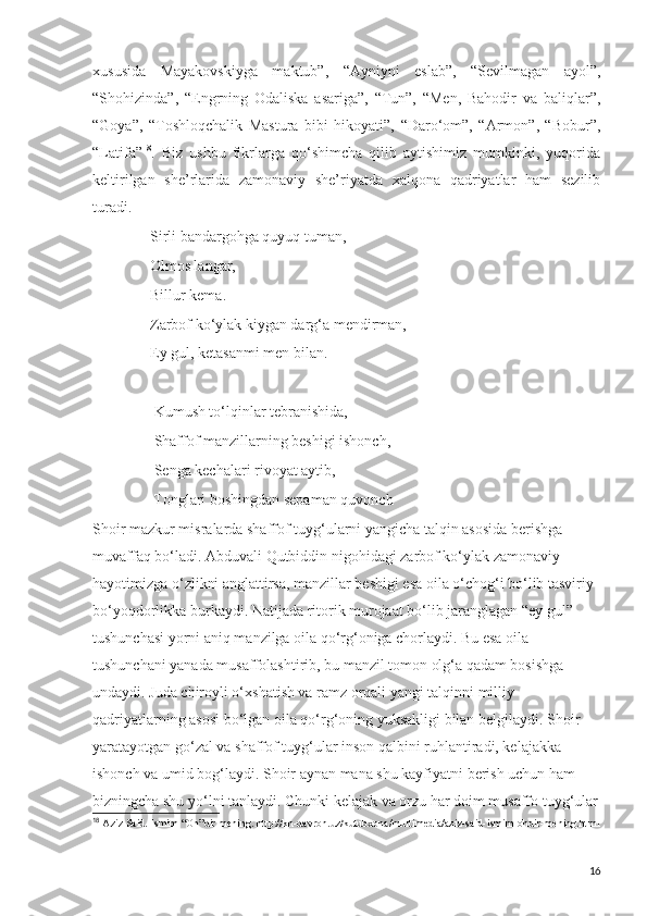 xususida   Mayakovskiyga   maktub”,   “Ayniyni   eslab”,   “Sevilmagan   ayol”,
“Shohizinda”,   “Engrning   Odaliska   asariga”,   “Tun”,   “Men,   Bahodir   va   baliqlar”,
“Goya”,   “Toshloqchalik   Mastura   bibi   hikoyati”,   “Daro‘om”,   “Armon”,   “Bobur”,
“Latifa” 18
.   Biz   ushbu   fikrlarga   qo‘shimcha   qilib   aytishimiz   mumkinki,   yuqorida
keltirilgan   she’rlarida   zamonaviy   she’riyatda   xalqona   qadriyatlar   ham   sezilib
turadi.
     Sirli bandargohga quyuq tuman,
               Olmos langar,
     Billur kema.
     Zarbof ko‘ylak kiygan darg‘a mendirman,
     Ey gul, ketasanmi men bilan.
      Kumush to‘lqinlar tebranishida,
      Shaffof manzillarning beshigi ishonch,
      Senga kechalari rivoyat aytib,
                Tonglari boshingdan sepaman quvonch
Shoir mazkur misralarda shaffof tuyg‘ularni yangicha talqin asosida berishga 
muvaffaq bo‘ladi. Abduvali Qutbiddin nigohidagi zarbof ko‘ylak zamonaviy 
hayotimizga o‘zlikni anglattirsa, manzillar beshigi esa oila o‘chog‘i bo‘lib tasviriy 
bo‘yoqdorlikka burkaydi. Natijada ritorik murojaat bo‘lib jaranglagan “ey gul” 
tushunchasi yorni aniq manzilga oila qo‘rg‘oniga chorlaydi. Bu esa oila 
tushunchani yanada musaffolashtirib, bu manzil tomon olg‘a qadam bosishga 
undaydi. Juda chiroyli o‘xshatish va ramz orqali yangi talqinni milliy 
qadriyatlarning asosi bo‘lgan oila qo‘rg‘oning yuksakligi bilan belgilaydi. Shoir 
yaratayotgan go‘zal va shaffof tuyg‘ular inson qalbini ruhlantiradi, kelajakka 
ishonch va umid bog‘laydi. Shoir aynan mana shu kayfiyatni berish uchun ham 
bizningcha shu yo‘lni tanlaydi. Chunki kelajak va orzu har doim musaffo tuyg‘ular
18
  Aziz Said. Ismim “Oh”dir mening. http://kh-davron.uz/kutubxona/multimedia/aziz-said-ismim-ohdir-mening.html
16 