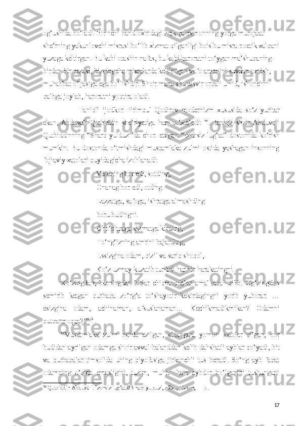 og‘ushida bo‘ladi. Birinchi band oxiridagi lirik qahramonning yorga murojaati 
she’rning yakunlovchi misrasi bo‘lib xizmat qilganligi bois bu misra poetik xalqani
yuzaga keltirgan. Bu kabi otashin nafas, bu kabi haroratni to‘ygan ma’shuqaning 
birdan-bir orzusi, bizningcha misralarda keltirilgan vafo arqonini suvdan tortish, 
muhabbat o‘ljasiga ega bo‘lishdir. Shoir mana shu tasvir orqali umid, ishonchni 
qalbga joylab, haroratni yoqtira oladi. 
Taniqli   ijodkor   Pirimqul   Qodirov   modernizm   xususida   so‘z   yuritar
ekan,   Abduvali   Qutbiddin   she’riyatiga   ham   to‘xtaladi:   “…taniqli   shoir   Abduvali
Qutbiddinning   “Sharq   yulduzi”da   chop   etilgan   “Izohsiz   lug‘at”   dostonida   ko‘rish
mumkin.   Bu   dostonda   o‘tmishdagi   mustamlaka   zulmi   ostida   yashagan   insonning
fojiaviy xatolari quyidagicha izohlanadi:
Vataning bor edi, sotding,
Onanag bor edi, otding.
Lazzatga, safoga, ishratga almashding
boru budingni.
Cho‘chqaga xizmatga kirding,
To‘ng‘izning amrini bajarding,
Essizgina odam, qizil va sariq shoqol,
Ko‘z uzmay kuzatib turibdi har bir harakatingni.
Ko‘zingdan,   burningdan   bitlar   chiqmoqdalar   amal-taqal   qilib.   Og‘zingdan
semirib   ketgan   qurbaqa   zo‘rg‘a   to‘shayotir–kekirdagingni   yorib   yuborar.   …
esizgina   odam,   achinaman,   afsuslanaman…   Kechikmadikmikan?   Odamni
qutqarmoqqa?!” 19
 .
“Mustamlaka   zulm   ostida   ezilgan,   aldangan,   yomon   xatolar   qilgan,   bor
budidan ayrilgan odamga shoir avval balanddan kelib dahshatli ayblar qo‘yadi, bit
va   qurbaqalar   timsolida   uning   qiyofasiga   jirkanchli   tus   beradi.   So‘ng   ayb   faqat
odamning   o‘zida   emasligini,   tuzim,   muhit     ham   aybdor   bo‘lganini   tushungani
19
  Qutbiddin Abduvali. Izohsiz lug’at.// Sharq yulduzi, 1990, 10-son, 11-b.
17 