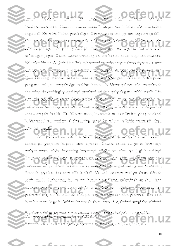 uchun   “Esizgina   odam!”   deb   unga   chin   dildan   achinadi.   Nihoyat
“kechikmadikmikin   Odamni   qutqarmoqqa!”   degan   savol   bilan   o‘z   maqsadini
anglatadi. Katta harf bilan yoziladigan Odamni qutqarmoqqa esa ezgu maqsaddir.
Shu   tarzda   dostonga   insonparvarlik   ruhi   qaytib   keladi” 20
.   P.Qodirov   to‘g‘ri
ta’kidlaganiday,   o‘zligini   yo‘qotgan   hamda   insof   va   diyonat   tushunchalari
ko‘tarilgan   joyda   Odam   tushunchasining   asl   ma’nosini   hatto   anglatish   mushkul
ishlardan biridir. A.Qutbiddin lirik qahramoni murojaat etgan shaxs siyratsiz suvrat
kabidir.   Shu   o‘rinda   P.Qodirov   tadqiqotch   Nargiz   Mamatqulovaning   Abduvali
Qutbiddinning   mazkur   dostoni   tadqiqiga   bag‘ishlangan   “Modern   she’riyatda
yangicha   talqin”   maqolasiga   radiiya   beradi.   N.Mamatqulova   o‘z   maqolasida
shoirning   dostonidagi   yuqoridagi   parchani   keltirib   qo‘yidagicha   tahlil   etadi:   “Bu
satrlarda   millatga   nisbatan   kata   ayblov   mavjud.   Millatning   ruhiy   tarqoqligi   va
hasharotlar   kabi   maydalashuvi,   qisqasi   ulkan   bir   fojia   tasvirlanadi” 21
.   P.Qodirov
ushbu   maqola   haqida   fikr   bildirar   ekan,   bu   xunuk   va   estetikadan   yiroq   satrlarni
N.Mamatqulova   modern   she’riyatning   yangicha   talqini   sifatida   maqtaydi   deya
ta’kidlab o‘tadi.
Bizningcha  ushbu  dostonda  keltirilgan  “achinishga   arzigulik  Odam”  talqini
darhaqiqat   yangicha   talqinni   bera   olgandir.   Chunki   aslida   bu   yerda   tasvirdagi
me’yor   emas,   o‘sha   insonning   hayotdagi   ojizligi   va   o‘rni   yo‘qligi   borasidagi
fojiani  shoir  achinish  kabi  tuyg‘ular  asosida  bera olganligida. P.Qodirov ham  o‘z
navbatida   to‘g‘ri   fikrni   taqdim   etadi,   tuzum   sabab   anglashdan   yiroq   shaxsning
jirkanch   qiyofasi   dostonga   olib   kiriladi.   Va   uni   tuzumga   mut’ye   shaxs   sifatida
talqin   etadi.   Darhaqiqat,   bu   insonni   butun   bir   millatga   aylantirish   va   shu   odam
xulosasi   asosida   fikr   bildirish   to‘g‘ri   emas.   Har   bir   millatda   o‘z   qahramonlari
yashaganidek, har bir millatda o‘zligini unutgan shaxslar ham yashaydi. Shu bois
ham butun millatga bu kabi muhr bosish shart emas. Biz, shoirni yangicha talqinini
20
  Qodirov P. Ma’naviyat, modernism va absurd.// Mustaqillik davri afdabiyoti. – Toshkent, G’afur 
G’ulom nomidagi nashriyot matbaa ijodiy uyi, 2006, 33-b.
21
  Mamatqulova N. Modern she’riyatda yangicha talqinlar.// Yoshlik jurnali, 2003, 4-son, 29-b.
18 