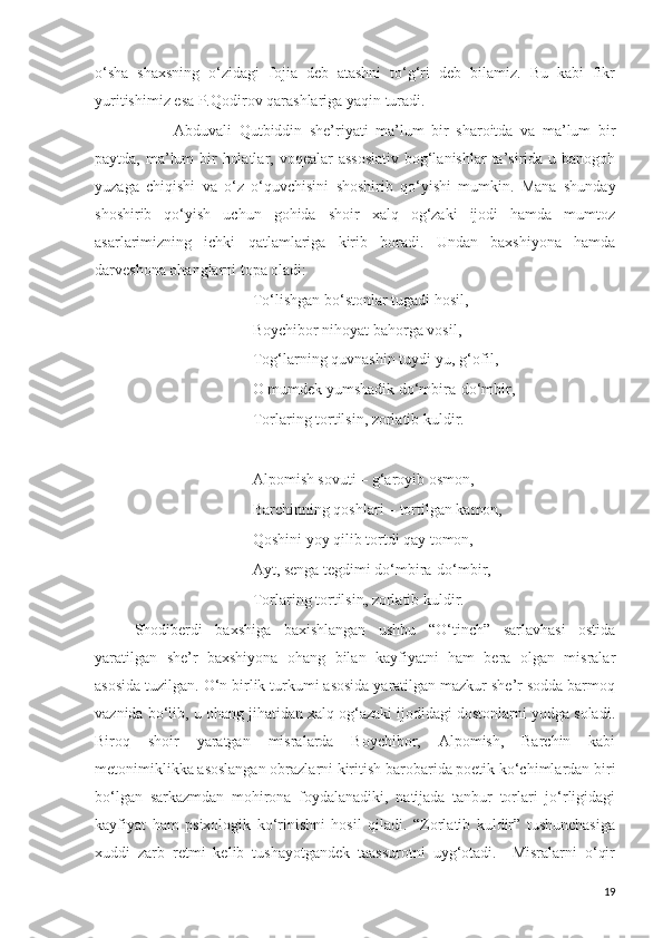 o‘sha   shaxsning   o‘zidagi   fojia   deb   atashni   to‘g‘ri   deb   bilamiz.   Bu   kabi   fikr
yuritishimiz esa P.Qodirov qarashlariga yaqin turadi.
Abduvali   Qutbiddin   she’riyati   ma’lum   bir   sharoitda   va   ma’lum   bir
paytda, ma’lum  bir  holatlar, voqealar assosiativ  bog‘lanishlar  ta’sirida u banogoh
yuzaga   chiqishi   va   o‘z   o‘quvchisini   shoshirib   qo‘yishi   mumkin.   Mana   shunday
shoshirib   qo‘yish   uchun   gohida   shoir   xalq   og‘zaki   ijodi   hamda   mumtoz
asarlarimizning   ichki   qatlamlariga   kirib   boradi.   Undan   baxshiyona   hamda
darveshona ohanglarni topa oladi:
To‘lishgan bo‘stonlar tugadi hosil,
Boychibor nihoyat bahorga vosil,
Tog‘larning quvnashin tuydi-yu, g‘ofil,
O mumdek yumshadik do‘mbira-do‘mbir,
Torlaring tortilsin, zorlatib kuldir.
Alpomish sovuti – g‘aroyib osmon,
Barchinning qoshlari – tortilgan kamon,
Qoshini yoy qilib tortdi qay tomon,
Ayt, senga tegdimi do‘mbira-do‘mbir,
Torlaring tortilsin, zorlatib kuldir.  
Shodiberdi   baxshiga   baxishlangan   ushbu   “O‘tinch”   sarlavhasi   ostida
yaratilgan   she’r   baxshiyona   ohang   bilan   kayfiyatni   ham   bera   olgan   misralar
asosida tuzilgan. O‘n birlik turkumi asosida yaratilgan mazkur she’r sodda barmoq
vaznida bo‘lib, u ohang jihatidan xalq og‘azaki ijodidagi dostonlarni yodga soladi.
Biroq   shoir   yaratgan   misralarda   Boychibor,   Alpomish,   Barchin   kabi
metonimiklikka asoslangan obrazlarni kiritish barobarida poetik ko‘chimlardan biri
bo‘lgan   sarkazmdan   mohirona   foydalanadiki,   natijada   tanbur   torlari   jo‘rligidagi
kayfiyat   ham   psixologik   ko‘rinishni   hosil   qiladi.   “Zorlatib   kuldir”   tushunchasiga
xuddi   zarb   retmi   kelib   tushayotgandek   taassurotni   uyg‘otadi.     Misralarni   o‘qir
19 