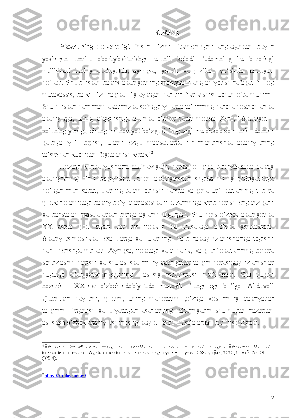 KIRISH
Mavzuning   dolzarbligi.   Inson   o‘zini   o‘tkinchiligini   anglagandan   buyon
yashagan   umrini   abadiylashtirishga   urunib   keladi.   Odamning   bu   boradagi
intilishlari   badiiy   adabiyotda,   ayniqsa,   yorqin   va   jozibali   yo‘sinda   namoyon
bo‘ladi.   Shu boisdan badiiy adabiyotning mohiyatini anglab yetish nafaqat filolog
mutaxassis,  balki  o‘zi  haqida  o‘ylaydigan  har   bir  fikr  kishisi  uchun  o‘ta  muhim 1
.
Shu boisdan ham mamlakatimizda so‘nggi yillarda ta’limning barcha bosqichlarida
adabiyotga,   uning   o‘qitilishiga   alohida   e’tibor   qaratilmoqda.   Zero ,   “ Adabiyot   –
xalqning yuragi, elning ma’naviyat ko‘zgusi. Bugungi murakkab zamonda odamlar
qalbiga   yo‘l   topish,   ularni   ezgu   maqsadlarga   ilhomlantirishda   adabiyotning
ta’sirchan kuchidan foydalanish kerak” 2
. 
Hozirgi   kunda   yoshlarni   ma’naviyatli,   barkamol   qilib   tarbiyalashda   badiiy
adabiyotning   o‘rni   beqiyosdir.   Jahon   adabiyotshunosligida   milliy   qadriyatlarga
bo’lgan   munosabat,   ularning   talqin   etilishi   hamda   xalqona   urf-odatlarning   tobora
ijodkor olamidagi badiiy bo’yoqlar asosida ijod zaminiga kirib borishi eng qiziqarli
va   bahstalab   masalalardan   biriga   aylanib   ulgurgan.   Shu   bois   o’zbek   adabiyotida
XX   asrda   ijod   etgan   har   bir   ijodkor   bu   masalaga   alohida   yondashadi.
Adabiyotshnoslikda     esa   ularga   va     ularning     bu   boradagi   izlanishlariga   tegishli
baho   berishga   intiladi.   Ayniqsa,   ijoddagi   xalqonalik,   xalq   urf-odatlarining   tobora
sentizlashib   borishi   va   shu   asosda   milliy   qadriyatlar   talqini   borasidagi   izlanishlar
bugungi   adabiyotshunoslikning     asosiy   muammosi   hisoblanadi.   Shu   nuqtai
nazardan     XX   asr   o’zbek   adabiyotida   munosib   o’ringa   ega   bo’lgan   Abduvali
Qutbiddin   hayotini,   ijodini,   uning   mahoratini   ,o’ziga   xos   milliy   qadriyatlar
talqinini   o’rganish   va   u   yaratgan   asarlarning     ahamiyatini   shu   nuqtai   nazardan
asoslash o’zbek adabiyotshunosligidagi dolzarb masalalardan biri hisoblanadi.
1
ЎзбекистонРеспубликасиПрезидентиШавкатМирзи ё евнинг Алишер Навоий номидаги Ўзбекистон Миллий 
боғида барпо этилган Адиблар хиёбонининг очилишида  сўзлаган нутқи . /  Халқ сўзи, 2020, 21 май. №106 
( 7608 ) .
2
 
https://kh-davron.uz/
2 