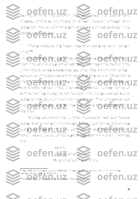 ekanmiz,   shoirning   lirik   qahramoni   o‘sha   xalq   og‘zaki   ijodi   dostonchiligini,
qolaversa,   do‘mbira   va   tor   jo‘rligida   ijro   etiluvchi   ohanglarni   qo‘msaydi.   Shoir
qadriyatlarni  mana  shu   ko‘rinishda   ya’ni  zamonaviy   talqinlarga  asoslangan   holda
berishni burchi deb biladi. 
“Badiiy   tafakkurda   ro‘y   bergan   o‘zgarishlar   adabiyotda   darhol   namoyon
bo‘ladi” 22
.
Umuman, “adabiyot, inson tuyg‘ulariga, dardiga, hayot yo‘liga kirib borishi kerak.
Odam nima uchun shunday turmush kechiryapti. Inson hayotining mazmuni nima,
u   inson   sifatida   qanday   xususiyatlarga   ega,   uning   o‘ziga   xos   tomonlari   qanday   –
asarda shular to‘liqligicha aks ettirilishi shart” 23
. Adabiyotshunos O.Sharafiddinov
to‘g‘ri   ta’kidlaganidek,   adabiyot   hayotning   in’ikosi   sanaladi.   Undagi   bo‘layotgan
voqelik barcha  hayotdan  olinadi,  undan  xulosa  chiqariladi.  Bu  jarayonlarning  tub
zamirida inson hayoti turganligi ham haqiqatdir. Biroq bu hayot tarzidagi xalqona
qadriyatlar  mavjudki,  bu  bir   inson  bilan  belgilanmaydi.  Yoki  uning  yashash  tarzi
bilan ham belgilanmaydi. Balki xalq hayoti va ularning e’tiqodi qadriyatlari bilan
belgilanadi
Shunday   tushunchalar   borki,   u   o‘zidan   muqaddaslikni   kasb   etadi.   Natijada
qadriyat shaklida namoyon bo‘la boshlaydi. Abduvali Qutbiddin esa mana shunday
qadriyatlarni   o‘ziga   esh   bilib,   faqat   ularni   tarannum   etadi.   Shu   bois   biz   shoirni
bemalol   istaklar,   orzular,   umidlar   kuychisi   deya   atashimiz   mumkin.   Fikrimizga
misol:
                               Istardim,
Falakning qabog‘i bo‘lsa,
Va qaboq ichida bo‘lsa chimildiq,
22
  Rasulov A. Struktura va strukturalizm.// Mustaqillik davri adabiyoti.-Toshkent: G’afur G’ulom nomidagi 
nashriyot matbaa ijodiy uyi. 2006,146-b.
23
  Sharafiddinov O. Ijodni anglash baxti. –Toshkent: Sharq, 2004, 247-b.
20 