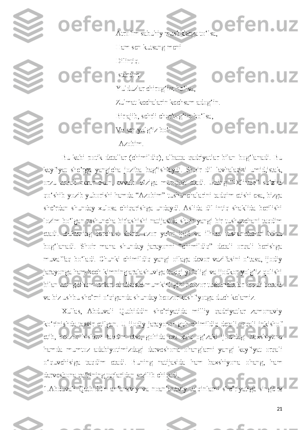 Atrofim sabuhiy mushklarga to‘lsa,
Ham sen kutsang meni
Dilintiq.
Istardim
Yulduzlar chirog‘im bo‘lsa,
Zulmat kechalarin kechsam adog‘in.
Bir ajib, sehrli chorbog‘im bo‘lsa,
Va sen yolg‘iz bo‘l
                                Azobim.
Bu   kabi   potik   detallar   (chimildiq),   albatta   qadriyatlar   bilan   bog‘lanadi.   Bu
kayfiyat   she’rga   yangicha   joziba   bag‘ishlaydi.   Shoir   dil   lavhalarini   umid,istak,
orzu   orqali   berar   ekan,   avvalo   o‘ziga   murojaat   etadi.   Uning   “Dilintiq”   so‘zini
qo‘shib yozib yuborishi hamda “Azobim” tushunchalarini tadqim etishi esa, bizga
she’rdan   shunday   xulosa   chiqarishga   undaydi.   Aslida   dil   intiq   shaklida   berilishi
lozim bo‘lgan tushuncha birlashishi  natijasida shoir yangi bir tushunchani taqdim
etadi.   Bularning   barchasi   shirin   ozor   ya’ni   ijod   va   ilhom   tushunchalari   bilan
bog‘lanadi.   Shoir   mana   shunday   jarayonni   “chimildiq”   detali   orqali   berishga
muvaffaq   bo‘ladi.   Chunki   chimildiq   yangi   oilaga   devor   vazifasini   o‘tasa,   ijodiy
jarayonga ham hech kimning aralashuviga haqqi yo‘qligi va ijodkor yolg‘iz qolishi
bilan uning ilhom torlari chalinishi mumkinligini beozor tushunchalar orqali beradi
va biz ushbu she’rni o‘qiganda shunday beozor kashfiyotga duch kelamiz. 
Xullas,   Abduvali   Qutbiddin   she’riyatida   milliy   qadriyatlar   zamonaviy
ko‘rinishda   tasvir   etilgan.   U   ijodiy   jarayonni   goh   chimildiq   detali   orqali   inkishof
etib,   beozor   hislarni   taqdim   etsa,   gohida   esa   xalq   og‘zaki   ijodidagi   baxshiyona
hamda   mumtoz   adabiyotimizdagi   darveshona   ohanglarni   yangi   kayfiyat   orqali
o‘quvchisiga   taqdim   etadi.   Buning   natijasida   ham   baxshiyona   ohang,   ham
darveshona qalbining torlaridan sezilib chiqadi. 
1.Abduvali   Qutbiddin   an’anaviy   va   noan’anaviy   talqinlarni   she’riyatiga   singdira
21 