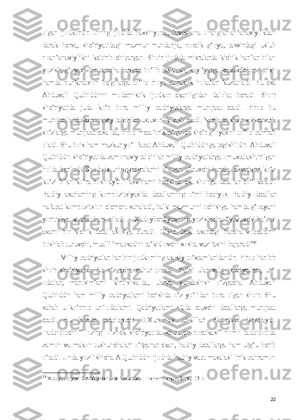 olgan   ijodkordir.   Uning   ijodida   baxshiyona,   daveshona   ohanglar   an’anaviylikdan
darak   bersa,   she’riyatidagi   mazmun-mundarija,   poetik   g‘oya,   tasvirdagi   uslub
noan’anaviylikni   keltirib   chiqargan.   Shoir   ijodida   misralarda   kichik   harflar   bilan
yozish, g‘oyani  bir  qancha bangda bo‘lib tashlash,  kayfiyatga katta e’tibor  berish
hamda   punktiatsion   belgilarga   to‘liq   rioya   etmaslik   holatlari   kuzatiladi.   Bu   esa
Abduvali   Qutbiddinni   modernistik   ijodkor   ekanligidan   dalolat   beradi.   Shoir
she’riyatida   juda   ko‘p   bora   milliy   qadriyatlarga   murojaat   etadi.   Biroq   bu
murojaatlarda zamonaviy talqinlar ustuvorlik kasb etadi. Natijada shoir xoh arxaik
so‘zlarga murojaat etsa-da, biroq metaforik talqinlar she’r g‘oyasini to‘liq qamrab
oladi. Shu bois ham mazkur yo‘l faqat Abduvali Qutbiddinga tegishlidir.   Abduvali
Qutbiddin she’riyatida zamonaviy talqinlar milliy qadriyatlarga omuxtalashtirilgan
holda beriladi. Shu bois uning misralarini o‘qigan o‘quvchi barcha tasvirlarni ko‘z
ko‘zi   bilan   ko‘ra   boshlaydi.   Tasvirlarni   berishda   esa   shoirga   detallar   qo‘l   keladi.
Badiiy   asarlarning   kompozitsiyasida   detallarning   o‘rni   beqiyos.   Badiiy   detallar
nafaqat kompozitsion element sanaladi, balki mazmunni ochishga hamda g‘oayani
yoritishga xizmat ham qiladi. E.Xudoyberdiyevning yozishicha: “yozuvchi ba’zan
asarni   bir   kichik   detal   asosiga   quradi.   O‘sha   detal   asardagi   barcha   voqealarni
boshlab turuvchi, muallif maqsadini ta’kidlovchi vosita vazifasini bajaradi” 24
Milliy qadriyatlar har bir ijodkorning asosiy to‘xtamlaridandir. Biroq har bir
shoir   she’riyatida   bu   o‘zgacha   zuhur   topadi.   Ya’ni   ular   xalq   qadriyatlari,   urf-
odatlar,   marosimlarni   kiritishsa-da,   ularga   yondashish   o‘zgacha.   Abduvali
Qutbiddin   ham   milliy   qadriyatlarni   berishda   o‘z   yo‘lidan   bora   olgan   shoir.   Shu
sabab   u   ko‘proq   urf-odatlarni.   Qadriyatlarni   ifoda   etuvchi   detallarga   murojaat
etadi.   Bu   borada   tadqiqotchi   D.Xursanov   tahlilllari   fikrimizni   isbotlaydi.
Tadqiqotchi   “Hozirgi   o‘zbek   she’riyatida   xronotop   poetikasi”   nomli   tadqiqotida
zamon   va   makon   tushunchalari   o‘rganar   ekan,   badiiy   detallarga   ham   urg‘u   berib
o‘tadi. Unda yozilishicha A.Qutbiddin ijodida badiiy vaqt masalasi lirik qahramon
24
  Xudoyberdiyev E. Adabiyotshunoslikka kirish. –Toshkent: sharq, 2008, 102-b.
22 