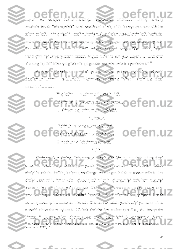 bugun   va   kelajak   tushunchalariga   munosabat   bildiradi.   Uning   falsafiy
mushohadasida   “charxpalak”   detal   vazifasini   o‘tab,  o‘tib  borayotgan   umr   sifatida
talqin etiladi. Uning nigohi orqali ruhoniy tushunchalar quvvatlantiriladi. Natijada,
muhabbat   atalmish   asl   mohiyat   bugungi   kechirilayotgan   umrdan   ustun   qo‘yiladi.
Shoirning   “vujudda   jahon   qoldimi”   misrasi   insonni   sergaklikka   tortib,   hayot
mantig‘ini   ilg‘ashga   yordam   beradi.   Vujud   bo‘shliq   sari   yuz   tutgan,   u   faqat   endi
o‘zining “qalbi” bilan yolg‘izlanib qolgandek sezimlarimizda ayonlashadi” 25
.
Abduvali   Qutbiddin   o‘z   she’riyatida   milliy   qadriyatlarni   ifoda   etuvchi
detallardan   unimli   foydalanadi.   Fikrimizga   shoirning   “Visol”   she’ridagi   detal
misol bo‘la oladi:
                    Yig‘ladim.  Hovuchim to‘la suv bo‘ldi,
Tishimdan qon sizar, yurak – chanqovuz.
Boshingni eg jonim, majnuntol kabi,
Bu hovuz.
Pichirlab ovozing suzmakdadirmi,
Ushatib tashlangan o‘zimmi butkul.
O, nechun izillab tinmaysan sira,
             Bul-bul.
Shoir   mazkur   she’rga   “chanqovuz”   detali   olib   kiradi.   Bu   detal   oddiy   detal
emas.   U   metaforaga   asoslangan   yurak   –   chanqovuzidir.   “Chanqovuz”   detali
cholg‘‘u   asbobi   bo‘lib,   ko‘proq   ayollarga   moslangan   holda   tasavvur   etiladi.   Bu
cholg‘u asbobi  ko‘proq xalq og‘zaki  ijodi  bilan bog‘langanligi  bois  ham  bugungi
kunda go‘yo o‘z o‘rnini yo‘qatgandek. Ushbu cholg‘u asbobini ijodkor oddiy detal
tarzida   she’rga   joylamaydi.   Yurakni   hasratli   nolalar   bilan   to‘la   kayfiyatini   berish
uchun ijodkorga bu obraz qo‘l keladi. Chanqovuz detali yurak to‘g‘yonlarini ifoda
etuvchi bir vositaga aylanadi. O‘zbek she’riyatiga e’tibor qaratilsa, shu davrgacha
birorta   ijodkor   yurakni   chanqovuzga   qiyos   etganligini   kuzatmaymiz.   Aynan
25
  Xursanov D. Hozirgi o’zbek she’riyatida xronotop poetikasi. Filol.fan.bo’yicha fals.doktori (PhD) dis.avtoref.- 
Samarqand, 2020, 14-b.
24 