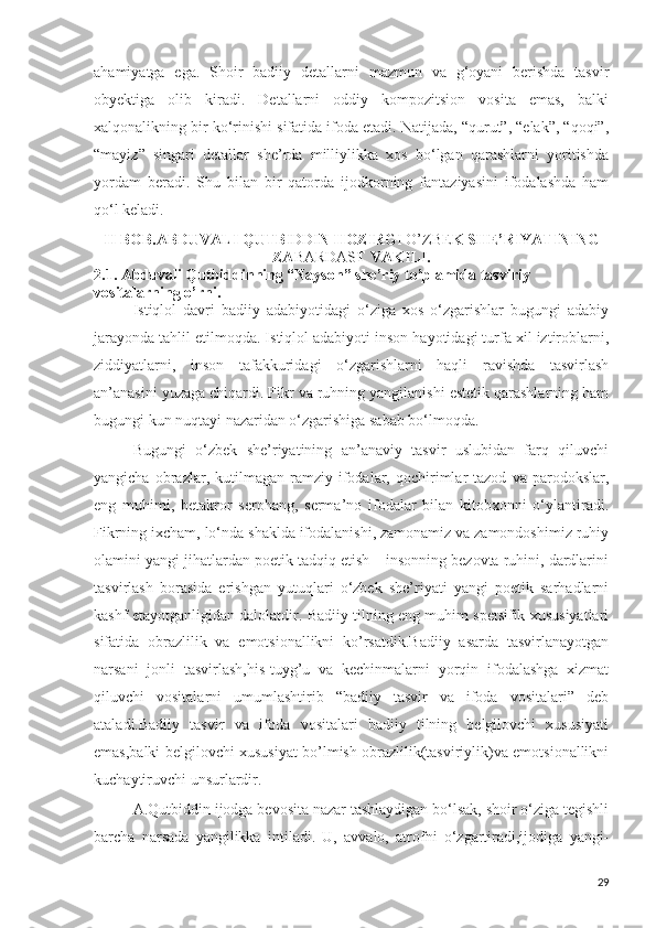 ahamiyatga   ega.   Shoir   badiiy   detallarni   mazmun   va   g‘oyani   berishda   tasvir
obyektiga   olib   kiradi.   Detallarni   oddiy   kompozitsion   vosita   emas,   balki
xalqonalikning bir ko‘rinishi sifatida ifoda etadi. Natijada, “qurut”, “elak”, “qoqi”,
“mayiz”   singari   detallar   she’rda   milliylikka   xos   bo‘lgan   qarashlarni   yoritishda
yordam   beradi.   Shu   bilan   bir   qatorda   ijodkorning   fantaziyasini   ifodalashda   ham
qo‘l keladi. 
II BOB.ABDUVALI QUTB IDDI N HOZIRG I O’ZBE K SHE’RIYATINING
ZA BARDAS T VAKILI.
2.1.   Abduvali Qutbiddinning “Nayson” she’riy to’plamida tasviriy         
vositalarning o’rni.
Istiqlol   davri   badiiy   adabiyotidagi   o‘ziga   xos   o‘zgarishlar   bugungi   adabiy
jarayonda tahlil etilmoqda. Istiqlol adabiyoti inson hayotidagi turfa xil iztiroblarni,
ziddiyatlarni,   inson   tafakkuridagi   o‘zgarishlarni   haqli   ravishda   tasvirlash
an’anasini yuzaga chiqardi. Fikr va ruhning yangilanishi estetik qarashlarning ham
bugungi kun nuqtayi nazaridan o‘zgarishiga sabab bo‘lmoqda.
Bugungi   o‘zbek   she’riyatining   an’anaviy   tasvir   uslubidan   farq   qiluvchi
yangicha   obrazlar,   kutilmagan   ramziy   ifodalar,  qochirimlar   tazod   va  parodokslar,
eng   muhimi,   betakror   serohang,   serma’no   ifodalar   bilan   kitobxonni   o‘ylantiradi.
Fikrning ixcham, lo‘nda shaklda ifodalanishi, zamonamiz va zamondoshimiz ruhiy
olamini yangi jihatlardan poetik tadqiq etish – insonning bezovta ruhini, dardlarini
tasvirlash   borasida   erishgan   yutuqlari   o‘zbek   she’riyati   yangi   poetik   sarhadlarni
kashf etayotganligidan dalolatdir. Badiiy tilning eng muhim spetsifik xususiyatlari
sifatida   obrazlilik   va   emotsionallikni   ko’rsatdik.Badiiy   asarda   tasvirlanayotgan
narsani   jonli   tasvirlash,his-tuyg’u   va   kechinmalarni   yorqin   ifodalashga   xizmat
qiluvchi   vositalarni   umumlashtirib   “badiiy   tasvir   va   ifoda   vositalari”   deb
ataladi.Badiiy   tasvir   va   ifoda   vositalari   badiiy   tilning   belgilovchi   xususiyati
emas,balki belgilovchi xususiyat bo’lmish obrazlilik(tasviriylik)va emotsionallikni
kuchaytiruvchi unsurlardir.
A.Qutbiddin ijodga bevosita nazar tashlaydigan bo‘lsak, shoir o‘ziga tegishli
barcha   narsada   yangilikka   intiladi.   U,   avvalo,   atrofni   o‘zgartiradi,ijodiga   yangi-
29 