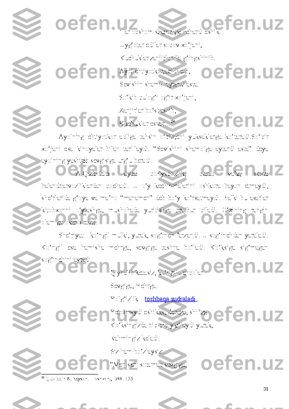                   Har oqshom shamolga ochardi eshik.
       Uyg‘otar edilar soqov xo‘jani,
               Kuchuklar zanjirlar ila g‘ingshinib.
Ayol ehtiyotkor,aqilli edi,
     Sevishin shamol aytardi asta.
   So‘kib qulog‘i og‘ir xo‘jani,
                                              Zanjirlar bo‘shashib,
                                              Kuchuklar esnar… 28
Ayolning   ehtiyotkor   aqliga   tahsin   o‘qib,uni   yuksaklarga   ko‘taradi.So‘qir
xo‘jani   esa   kinoyalar   bilan   tariflaydi.   “Sevishini   shamolga   aytardi   asta”   deya
ayolning yashirin sevgisiga urg‘u beradi.
A.Qutbiddin   siyqa   qofiyabozlik,   quruq   va’z,   soxta
balandparvozliklardan   qochadi.   U   o‘y   kechinmalarini   oshkora   bayon   etmaydi,
she’rlarida   g‘oya   va   ma’no   “manamen”   deb   bo‘y   ko‘rsatmaydi.   Balki   bu   asarlar
kitobxonni   o‘ylashga,   mushohada   yuritishga   majbur   qiladi.   O‘zining   rangin
olamiga oshno etadi.
She’riyat - ko‘ngil mulki, yurak, sog‘inch farzandi. U sog‘inchdan yaraladi.
Ko‘ngil   esa   hamisha   mehrga,   sevgiga   tashna   bo‘ladi.   Ko‘ksiga   sig‘magan
sog‘inchini aytadi.
Qiynalib ketasiz, ko‘ngil ochqolar
Sevgiga, mehrga.
Yolg‘izlik –   toshbaqa sudraladi ,
Yetolmaydi eshikka, deraza, shiftga
Ko‘ksingizda piq-piq yig‘laydi yurak,
Rahmingiz keladi.
Siz ham bo‘zlaysiz:
“Men seni sotaman sevgiga,
28
  Qutbiddin A. Nayson. –Toshkent, 1988.B.35
31 