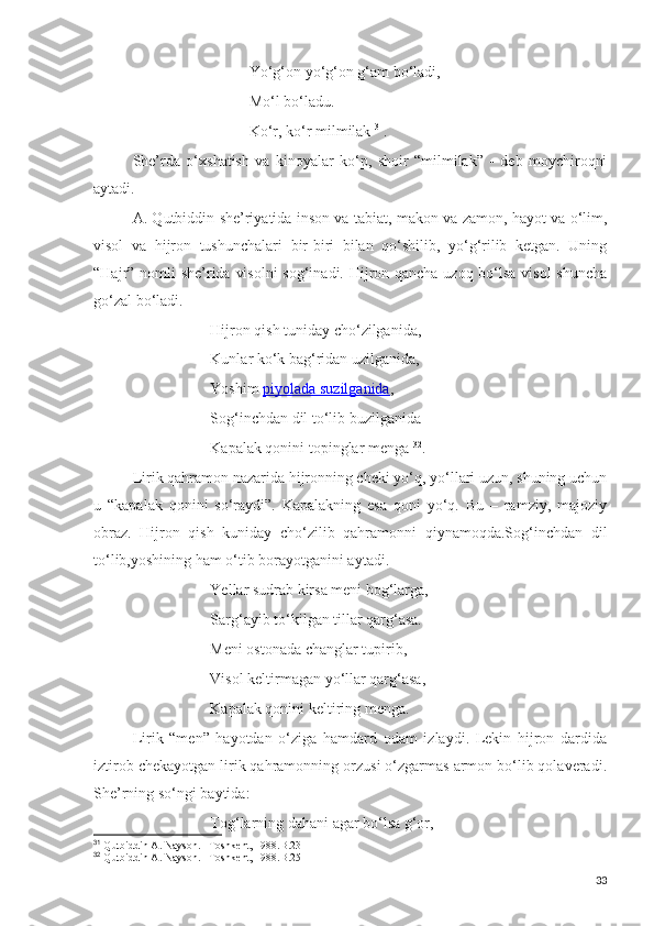 Yo‘g‘on yo‘g‘on g‘am bo‘ladi,
Mo‘l bo‘ladu.
Ko‘r, ko‘r milmilak  31
.
She’rda   o‘xshatish   va   kinoyalar   ko‘p,   shoir   “milmilak”   -   deb   moychiroqni
aytadi. 
A. Qutbiddin she’riyatida inson va tabiat, makon va zamon, hayot va o‘lim,
visol   va   hijron   tushunchalari   bir-biri   bilan   qo‘shilib,   yo‘g‘rilib   ketgan.   Uning
“Hajr” nomli she’rida visolni  sog‘inadi. Hijron qancha uzoq bo‘lsa visol  shuncha
go‘zal bo‘ladi.
Hijron qish tuniday cho‘zilganida,
Kunlar ko‘k bag‘ridan uzilganida,
Yoshim   piyolada suzilganida ,
Sog‘inchdan dil to‘lib buzilganida-
Kapalak qonini topinglar menga  32
.
Lirik qahramon nazarida hijronning cheki yo‘q, yo‘llari uzun, shuning uchun
u   “kapalak   qonini   so‘raydi”.   Kapalakning   esa   qoni   yo‘q.   Bu   –   ramziy,   majoziy
obraz.   Hijron   qish   kuniday   cho‘zilib   qahramonni   qiynamoqda.Sog‘inchdan   dil
to‘lib,yoshining ham o‘tib borayotganini aytadi.
Yellar sudrab kirsa meni bog‘larga,
Sarg‘ayib to‘kilgan tillar qarg‘asa.
Meni ostonada changlar tupirib,
Visol keltirmagan yo‘llar qarg‘asa,
Kapalak qonini keltiring menga.
Lirik   “men”   hayotdan   o‘ziga   hamdard   odam   izlaydi.   Lekin   hijron   dardida
iztirob chekayotgan lirik qahramonning orzusi o‘zgarmas armon bo‘lib qolaveradi.
She’rning so‘ngi baytida:
Tog‘larning dahani agar bo‘lsa g‘or,
31
  Qutbiddin A. Nayson. –Toshkent, 1988.B.23
32
  Qutbiddin A. Nayson. –Toshkent, 1988.B.25
33 