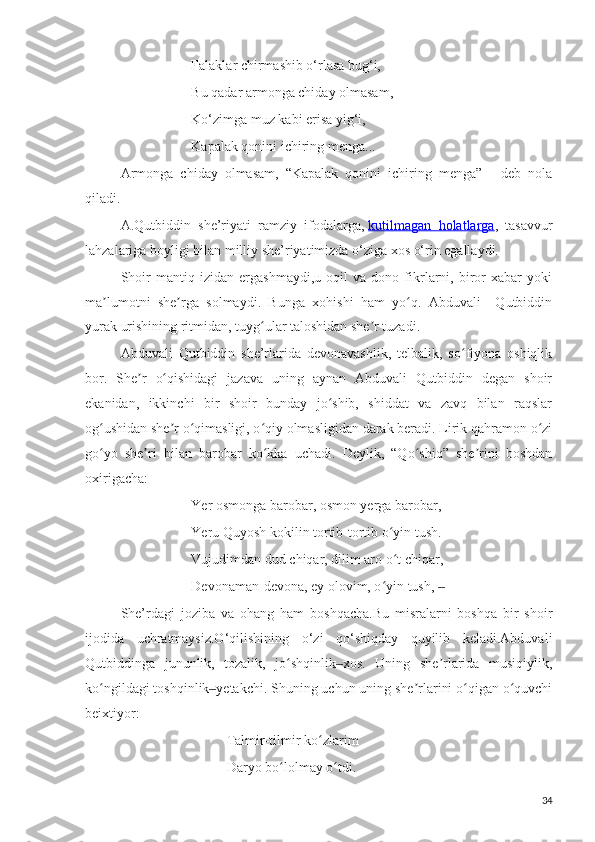 Falaklar chirmashib o‘rlasa bug‘i,
Bu qadar armonga chiday olmasam,
Ko‘zimga muz kabi erisa yig‘i,
Kapalak qonini ichiring menga...
Armonga   chiday   olmasam,   “Kapalak   qonini   ichiring   menga”   -   deb   nola
qiladi.
A.Qutbiddin   she’riyati   ramziy   ifodalarga,   kutilmagan   holatlarga ,   tasavvur
lahzalariga boyligi bilan milliy she’riyatimizda o‘ziga xos o‘rin egallaydi.
Shoir   mantiq   izidan   ergashmaydi,u   oqil   va   dono   fikrlarni,   biror   xabar   yoki
ma lumotni   she rga   solmaydi.   Bunga   xohishi   ham   yo q.   Abduvali     Qutbiddinʼ ʼ ʻ
yurak urishining ritmidan, tuyg ular taloshidan she r tuzadi.	
ʻ ʼ
Abduvali   Qutbiddin   she’rlarida   devonavashlik,   telbalik,   so fiyona   oshiqlik	
ʻ
bor.   She r   o qishidagi   jazava   uning   aynan   Abduvali   Qutbiddin   degan   shoir	
ʼ ʻ
ekanidan,   ikkinchi   bir   shoir   bunday   jo shib,   shiddat   va   zavq   bilan   raqslar	
ʻ
og ushidan she r o qimasligi, o qiy olmasligidan darak beradi. Lirik qahramon o zi	
ʻ ʼ ʻ ʻ ʻ
go yo   she ri   bilan   barobar   ko kka   uchadi.   Deylik,   “Qo shiq”   she rini   boshdan
ʻ ʼ ʻ ʻ ʼ
oxirigacha:
Yer osmonga barobar, osmon yerga barobar,
Yeru Quyosh kokilin tortib-tortib o yin tush.	
ʻ
Vujudimdan dud chiqar, dilim aro o t chiqar,
ʻ
Devonaman-devona, ey olovim, o yin tush, 	
ʻ ‒
She’rdagi   joziba   va   ohang   ham   boshqacha.Bu   misralarni   boshqa   bir   shoir
ijodida   uchratmaysiz.O‘qilishining   o‘zi   qo‘shiqday   quyilib   keladi.Abduvali
Qutbiddinga   jununlik,   tozalik,   jo shqinlik xos.   Uning   she rlarida   musiqiylik,	
ʻ ‒ ʼ
ko ngildagi toshqinlik yetakchi. Shuning uchun uning she rlarini o qigan o quvchi	
ʻ ‒ ʼ ʻ ʻ
beixtiyor:
Talmir-tilmir ko zlarim	
ʻ
Daryo bo lolmay o tdi.	
ʻ ʻ
34 