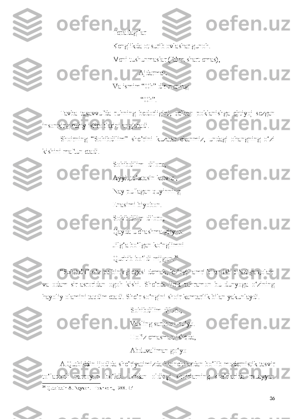 Tepadagilar
Kenglikda ot surib ovlashar gunoh.
Meni tushunmaslar (fahm shart emas),
                Ajdarman
Va ismim “Oh” dir mening
                “Oh”.
Tavba   tasavvufda   ruhning   bedorligini,   qalban   poklanishga   ehtiyoj   sezgan
insonning ruhiy istiroblarini anglatadi.
Shoirning   “Sohibdilim”   she’rini   kuzatar   ekanmiz,   undagi   ohangning   o‘zi
kishini maftun etadi.
Sohibdilim- diloro,
Ayyit,to‘xtasin karvon,
Nay puflagan quyinning
Enasimi biyobon.
Sohibdilim-diloro,
Qayda u chashma giryon.
Jilg‘a bo‘lgan ko‘nglimni 
Quritib bo‘ldi mijgon. 34
“Sohibdil”-o‘z qalbining egasi demak, ko‘ngil amri bilan ish qiladigan,olam
va   odam   sir-asroridan   ogoh   kishi.   She’rda   lirik   qahramon   bu   dunyoga   o‘zining
hayoliy olamini taqdim etadi. She’r so‘ngini shoir kamtarlik bilan yakunlaydi.
Sohibdilim-diloro,
Vasling sarobmi-ro‘yo.
Hofiz emasman ishqda,
Abduvaliman go‘yo 
A.Qutbiddin ijodida she’riyatimizda birinchilardan bo‘lib modernistik tasvir
to‘laqonli   namoyon   bo‘ldi.   Undan   oldingi   shoirlarning   she’rlarida   muayyan
34
  Qutbiddin A. Nayson. –Toshkent, 1988.B.41
36 