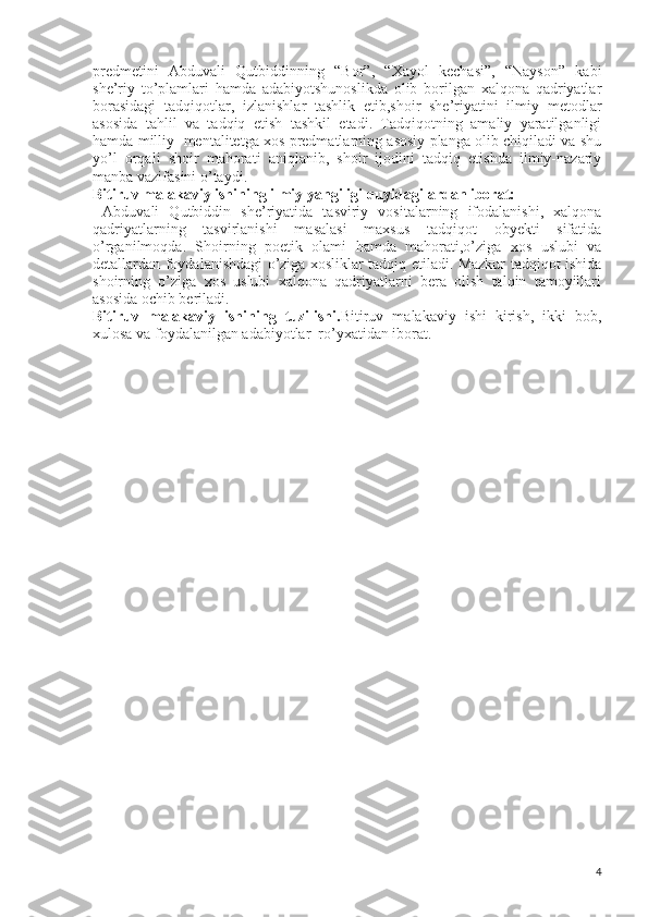 predmetini   Abduvali   Qutbiddinning   “Bor”,   “Xayol   kechasi”,   “Nayson”   kabi
she’riy   to’plamlari   hamda   adabiyotshunoslikda   olib   borilgan   xalqona   qadriyatlar
borasidagi   tadqiqotlar,   izlanishlar   tashlik   etib,shoir   she’riyatini   ilmiy   metodlar
asosida   tahlil   va   tadqiq   etish   tashkil   etadi.   Tadqiqotning   amaliy   yaratilganligi
hamda milliy  mentalitetga xos predmatlarning asosiy planga olib chiqiladi va shu
yo’l   orqali   shoir   mahorati   aniqlanib,   shoir   ijodini   tadqiq   etishda   ilmiy-nazariy
manba vazifasini o’taydi.
Bitiruv malakaviy ishining ilmiy yangiligi quyidagilardan iborat:
  Abduvali   Qutbiddin   she’riyatida   tasviriy   vositalarning   ifodalanishi,   xalqona
qadriyatlarning   tasvirlanishi   masalasi   maxsus   tadqiqot   obyekti   sifatida
o’rganilmoqda.   Shoirning   poetik   olami   hamda   mahorati,o’ziga   xos   uslubi   va
detallardan foydalanishdagi o’ziga xosliklar tadqiq etiladi. Mazkur tadqiqot ishida
shoirning   o’ziga   xos   uslubi   xalqona   qadriyatlarni   bera   olish   talqin   tamoyillari
asosida ochib beriladi.
Bitiruv   malakaviy   ishining   tuzilishi. Bitiruv   malakaviy   ishi   kirish,   ikki   bob,
xulosa va foydalanilgan adabiyotlar  ro’yxatidan iborat.
4 