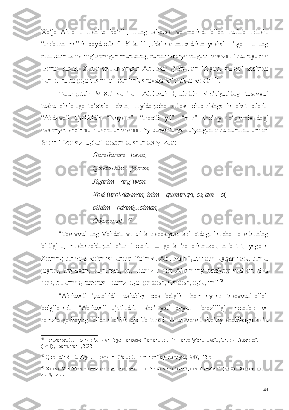 Xo‘ja   Ahrorni   tushida   ko‘rib,   uning   ishorasi   va   madadi   bilan   qutilib   qolishi
“Boburnoma”da qayd etiladi. Yoki bir, ikki asr muqaddam yashab o‘tgan pirning
ruhi chin ixlos bog‘lamagan muridning ruhini tarbiya qilgani  tasavvuf adabiyotida
uchrab   turadi.   Xuddi   shular   singari   Abduvali   Qutbiddin   “Fiyomonilloh”   she’rida
ham dorulbaqoga tushib qolgan lirik shaxsga ko‘makka keladi”   41
.
Tadqiqotchi   M.Xolova   ham   Abduvali   Qutbiddin   she’riyatidagi   tasavvuf
tushunchalariga   to‘xtalar   ekan,   quyidagicha   xulosa   chiqarishga   harakat   qiladi:
“Abduvali   Qutbiddin   “Nayson”,   “Baxtli   yil”,   “Bor”   she’riy   to‘plamlaridagi
aksariyat   she’r   va   dostonlar   tasavvufiy   qarashlarga   to‘yingan   ijod   namunalaridir.
Shoir  “Izohsiz lug‘at” dostonida shunday yozadi: 
Hamshiram - turna, 
Qondoshim – jayron, 
Jigarim – arg‘uvon. 
Xoki turobdanman, inim – qumursqa, og‘am – ot, 
bildim – odamiyzotman, 
Odamiyzot... 42
.
“Tasavvufning   Vahdati   vujud   konsepsiyasi   koinotdagi   barcha   narsalarning
birligini,   mushtarakligini   e’tirof   etadi.   Unga   ko‘ra   odamizot,   nobotot,   yagona
Zotning   turlicha   ko‘rinishlaridir.   Ya’niki,   Abduvali   Qutbiddin   aytganidek,   turna,
jayron,   arg‘uvon,   qumursqa,   ot,   odamzot–bari   Allohning   betakror   ijodidir.   Shu
bois, bularning barchasi odamzodga qondosh, jondosh, og‘a, ini”   43
.
“Abduvali   Qutbiddin   uslubiga   xos   belgilar   ham   aynan   tasavvuf   bilab
belgilanadi.   “Abduvali   Qutbiddin   she’riyati   quyuq   obrazliligi,   metafora   va
ramzlarga boyligi bilan alohida ajralib turadi. U universal  she’riy shakllarga ko‘p
41
  Ernazarova G. Hozirgi o’zbek she’riyatida tasavvuf an’analari. Filol.fan.bo’yicha falsafa, fan.dok.dis.avtoref. 
(PhD), - Samarqand, 2022.
42
  Qutbiddin A. Baxtli yil. – Toshkent: G‘afur G‘ulom nomidagi nashriyot, 1987, 132-b.
43
  Xolova M. O’zbek modern she’riyati poetikasi. Filol.fan.bo’yicha fal.fan,.dok. dis.avtoref. (PhD), - Samarqand, 
2018, 19-b.
41 