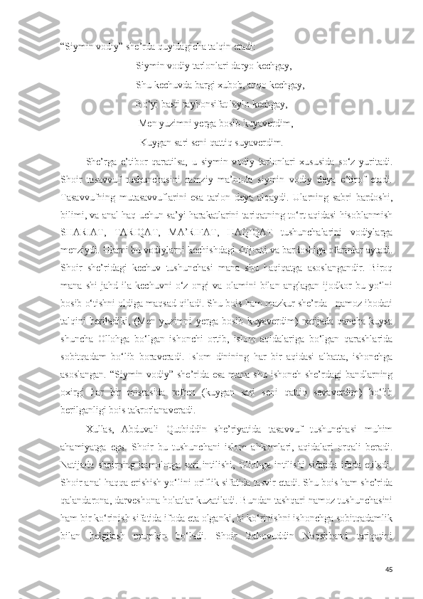 “Siymin vodiy” she’rda quyidagicha talqin etadi:
Siymin vodiy tarlonlari daryo kechgay,
Shu kechuvda bargi xubob, anqo kechgay,
Bo‘yi basti rayhonsifat laylo kechgay,
  Men yuzimni yerga bosib kuyaverdim,
                                Kuygan sari seni qattiq suyaverdim.
She’rga   e’tibor   qaratilsa,   u   siymin   vodiy   tarlonlari   xususida   so‘z   yuritadi.
Shoir   tasavvuf   tushunchasini   ramziy   ma’noda   siymin   vodiy   deya   e’tirof   etadi.
Tasavvufning   mutasavvuflarini   esa   tarlon   deya   alqaydi.   Ularning   sabri   bardoshi,
bilimi, va anal haq uchun sa’yi harakatlarini tariqatning to‘rt aqidasi hisoblanmish
SHARIAT,   TARIQAT,   MA’RIFAT,   HAQIQAT   tushunchalarini   vodiylarga
menziydi. Ularni bu vodiylarni kechishdagi shijoati va bardoshiga ofarinlar aytadi.
Shoir   she’ridagi   kechuv   tushunchasi   mana   shu   haqiqatga   asoslangandir.   Biroq
mana   shi   jahd   ila   kechuvni   o‘z   ongi   va   olamini   bilan   anglagan   ijodkor   bu   yo‘lni
bosib o‘tishni oldiga maqsad qiladi. Shu bois ham mazkur she’rda   namoz ibodati
talqini   beriladiki,   (Men   yuzimni   yerga   bosib   kuyaverdim)   natijada   qancha   kuysa
shuncha   Ollohga   bo‘lgan   ishonchi   ortib,   islom   aqidalariga   bo‘lgan   qarashlarida
sobitqadam   bo‘lib   boraveradi.   Islom   dinining   har   bir   aqidasi   albatta,   ishonchga
asoslangan. “Siymin vodiy” she’rida esa mana shu ishonch she’rdagi bandlarning
oxirgi   har   bir   misrasida   refren   (kuygan   sari   seni   qattiq   sevaverdim)   bo‘lib
berilganligi bois takrorlanaveradi.
Xullas,   Abduvali   Qutbiddin   she’riyatida   tasavvuf   tushunchasi   muhim
ahamiyatga   ega.   Shoir   bu   tushunchani   islom   ahkomlari,   aqidalari   orqali   beradi.
Natijada  shoirning  kamolotga  sari  intilishi,  Ollohga  intilishi  sifatida   ifoda  etiladi.
Shoir anal haqqa erishish yo‘lini oriflik sifatida tasvir etadi. Shu bois ham she’rida
qalandarona, darveshona holatlar kuzatiladi. Bundan tashqari namoz tushunchasini
ham bir ko‘rinish sifatida ifoda eta olganki, bi ko‘rinishni ishonchga sobitqadamlik
bilan   belgilash   mumkin   bo‘ladi.   Shoir   Bahovuddin   Naqshband   tariqatini
45 