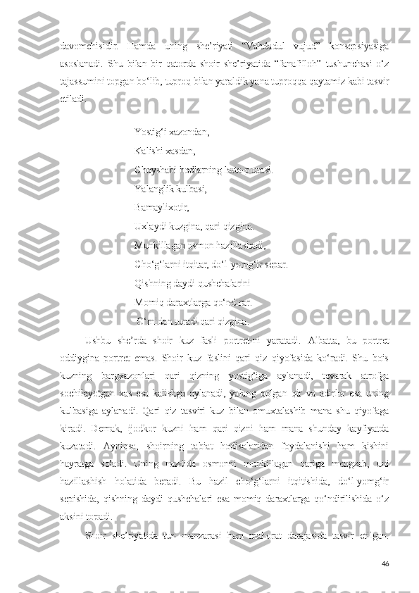 davomchisidir.   Hamda   uning   she’riyati   “Vahdadul   vujud”   konsepsiyasiga
asoslanadi.   Shu   bilan   bir   qatorda   shoir   she’riyatida   “fanafilloh”   tushunchasi   o‘z
tajassumini topgan bo‘lib, tuproq bilan yaraldik yana tuproqqa qaytamiz kabi tasvir
etiladi.   
                    Yostig‘i xazondan,
Kalishi xasdan,
Choyshabi bodlarning latta-puttasi.
Yalanglik kulbasi,
Bamaylixotir,
Uxlaydi kuzgina, qari qizgina.
Munkillagan osmon hazillashadi,
Cho‘g‘larni itqitar, do‘l-yomg‘ir separ.
Qishning daydi qushchalarini 
Momiq daraxtlarga qo‘ndirar.
                     O‘rnidan turadi qari qizgina.
Ushbu   she’rda   shoir   kuz   fasli   portretini   yaratadi.   Albatta,   bu   portret
oddiygina   portret   emas.   Shoir   kuz   faslini   qari   qiz   qiyofasida   ko‘radi.   Shu   bois
kuzning   bargxazonlari   qari   qizning   yostig‘iga   aylanadi,   tevarak   atrofga
sochilayotgan   xas   esa   kalishga   aylanadi,   yalang   qolgan   qir   va   adirlar   esa   uning
kulbasiga   aylanadi.   Qari   qiz   tasviri   kuz   bilan   omuxtalashib   mana   shu   qiyofaga
kiradi.   Demak,   ijodkor   kuzni   ham   qari   qizni   ham   mana   shunday   kayfiyatda
kuzatadi.   Ayniqsa,   shoirning   tabiat   hodisalaridan   foydalanishi   ham   kishini
hayratga   soladi.   Uning   nazdida   osmonni   munkillagan   qariga   mengzab,   uni
hazillashish   holatida   beradi.   Bu   hazil   cho‘g‘larni   itqitishida,   do‘l-yomg‘ir
sepishida,   qishning   daydi   qushchalari   esa   momiq   daraxtlarga   qo‘ndirilishida   o‘z
aksini topadi.
Shoir   she’riyatida   tun   manzarasi   ham   mahorat   darajasida   tasvir   etilgan.
46 