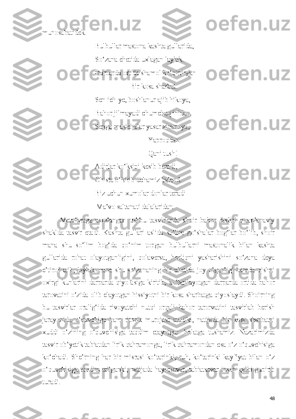 munosabatidek.
                    Bulbullar mastona kashta gullarida,
So‘zana chetida uxlagan laylak.
Darparda ortida shamol ko‘pirtirgan
Bir kosa sharbat.
Sen ich-ye, boshlanur ajib hikoya,
Bahor jilmayadi chumchuq inidan.
Senga musichalar yasar zinapoya,
Yaproqdan.
Qani tush!
Adirlar ko‘ksini kesib beradi,
Ohista o‘ltirib uchamiz baland.
Biz uchun xumolar donlar teradi
                     Ma’vo saltanati dalalaridan.
Metaforaga   asoslangan   ushbu   tasvirlarda   shoir   bahor   faslini   noan’anaviy
shaklda   tasvir   etadi.   Kashta   gullari   aslida   so‘lim   go‘shalar   bog‘lar   bo‘lib,   shoir
mana   shu   so‘lim   bog‘da   qo‘nim   topgan   bulbullarni   mastonalik   bilan   kashta
gullarida   rohat   olayotganligini,   qolaversa,   borliqni   yasharishini   so‘zana   deya
e’tirof   etib,   laylak   mana   shu   so‘zananing   bir   chetida   joy   olganligi   hamda   qishni
oxirgi   kunlarini   darparda  qiyofasiga   kiritib, ko‘tarilayotgan  darparda ortida bahor
tarovatini o‘zida olib elayotgan hissiyotni bir kosa sharbatga qiyoslaydi. Shoirning
bu   tasvirlar   oralig‘ida   rivoyatchi   nutqi   orqali   bahor   tarorvatini   tasvirlab   berish
jarayonida   o‘quvchiga   ham   ritorik   murojaat   etadiki,   natijada   bir   kosa   sharbatni
xuddi   o‘zining   o‘quvchisiga   taqdim   etayotgan   holatga   tushamiz.   Nazarimizda
tasvir ob’yetik tabiatdan lirik qahramonga, lirik qahramondan esa o‘z o‘quvchisiga
ko‘chadi.   She’rning   har   bir   misrasi   ko‘tarinki,   ruh,   ko‘tarinki   kayfiyat   bilan   o‘z
o‘quvchisiga taqdim etilganki, natijada hayotsevar, tabiatsevar inson qalbi gupirib
turadi. 
48 