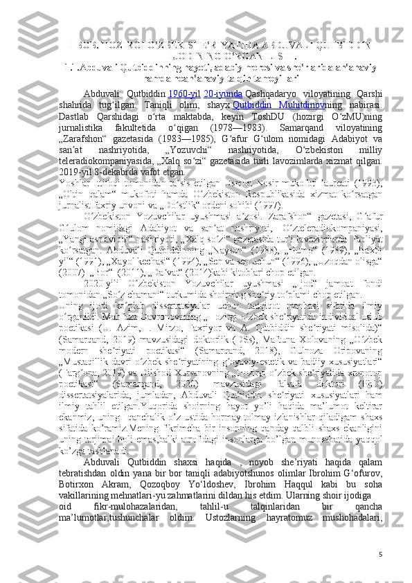 I BOB. HOZIRGI O’ZBEK SHE’RIYATIDA ABDUVALI QUTBIDDIN
IJODINING O’RGANILISHI.
1.1.Abduvali Qutbiddinning hayoti, adabiy merosi va she’rlarida an’anaviy
hamda noan’anaviy talqin tamoyillari
Abduvali   Qutbiddin   1960-yil   20-iyunda   Qashqadaryo   viloyatining   Qarshi
shahrida   tug ilgan.   Taniqli   olim,   shayxʻ   Qutbiddin   Muhitdinov ning   nabirasi.
Dastlab   Qarshidagi   o rta   maktabda,   keyin   ToshDU   (hozirgi   O zMU)ning	
ʻ ʻ
jurnalistika   fakultetida   o qigan   (1978—1983).   Samarqand   viloyatining	
ʻ
„Zarafshon“   gazetasida   (1983—1985),   G afur   G ulom   nomidagi   Adabiyot   va	
ʻ ʻ
san at   nashriyotida,   „Yozuvchi“   nashriyotida,   O zbekiston   milliy	
ʼ ʻ
teleradiokompaniyasida, „Xalq so zi“ gazetasida turli lavozimlarda xizmat qilgan.	
ʻ
2019-yil 8-dekabrda vafot etgan.
Yoshlar   Ittifoqi   tomonidan   ta sis   etilgan   Usmon   Nosir   mukofoti   laureati   (1993),	
ʼ
„Oltin   qalam“   mukofoti   hamda   O zbekiston   Respublikasida   xizmat   ko rsatgan	
ʻ ʻ
jurnalist faxriy unvoni va „Do stlik“ ordeni	
ʻ   sohibi (1997).  
O zbekiston   Yozuvchilar   uyushmasi   a zosi.	
ʻ ʼ   Zarafshon“   gazetasi,   G afur	ʻ
G ulom   nomidagi   Adabiyot   va   san at   nashriyoti,  	
ʻ ʼ   O zteleradiokompaniyasi,	ʻ
„Yangi asr avlodi“ nashriyoti, „Xalq so zi“ gazetasida turli lavozimlarda  	
ʻ   faoliyat
ko rsatgan.   Abduvali   Qutbiddinning   „Nayson“   (1988),   „Humo“   (1989),   „Baxtli	
ʻ
yil“ (1991), „Xayol kechasi“ (1994), „Sen va sen uchun“ (1996), „Uzoqdan olisga“
(2007)    „Bor“    (2011), „Da vat“ (2014)kabi kitoblari chop etilgan.	
ʼ
2020-yili   O zbekiston   Yozuvchilar   uyushmasi   „Ijod“   jamoat   fondi	
ʻ
tomonidan „So z chamani“ turkumida shoirning she riy to plami chop etilgan.	
ʻ ʼ ʻ
Uning   ijodi   ko plab   dissertatsiyalar   uchun   tadqiqot   manbasi   sifatida   ilmiy	
ʻ
o rganildi. Mahfuza Davronovaning „Hozirgi o zbek she riyatida individual uslub	
ʻ ʻ ʼ
poetikasi   (U.   Azim,   I.   Mirzo,   Faxriyor   va   A.   Qutbiddin   she riyati   misolida)“	
ʼ
(Samarqand,   2019)   mavzusidagi   doktorlik   (DSs),   Maftuna   Xolovaning   „O zbek	
ʻ
modern   she riyati   poetikasi“   (Samarqand,   2018),   Gulnoza   Oripovaning	
ʼ
„Mustaqillik   davri   o zbek   she riyatining   g oyaviy-estetik   va   badiiy  xususiyatlari“	
ʻ ʼ ʻ
(Farg ona, 2019) va Dilshod Xursanovning „Hozirgi o zbek she riyatida xronotop	
ʻ ʻ ʼ
poetikasi“   (Samarqand,   2020)   mavzusidagi   falsafa   doktori   (PhD)
dissertatsiyalarida,   jumladan,   Abduvali   Qutbiddin   she riyati   xususiyatlari   ham	
ʼ
ilmiy   tahlil   etilgan.Yuqorida   shoirning   hayot   yo’li   haqida   ma’lumot   keltirar
ekanmiz,   uning     qanchalik   o’z   ustida   hormay-tolmay   izlanishlar   qiladigam   shaxs
sifatida   ko’ramiz.Mening   fikrimcha   bir   insonning   qanday   qalbli   shaxs   ekanligini
uning tarjimai holi  emas,balki  atrofidagi  insonlarga bo’lgan munosabatida  yaqqol
ko’zga tashlanadi.
Abduvali   Qutbiddin   shaxsi   haqida   ,   noyob   she’riyati   haqida   qalam
tebratishdan   oldin   yana   bir   bor   taniqli   adabiyotshunos   olimlar   Ibrohim   G‘ofurov,
Botirxon   Akram,   Qozoqboy   Yo‘ldoshev,   Ibrohim   Haqqul   kabi   bu   soha
vakillarining mehnatlari-yu zahmatlarini dildan his etdim. Ularning shoir ijodiga
oid   fikr-mulohazalaridan,   tahlil-u   talqinlaridan   bir   qancha
ma’lumotlar,tushunchalar   oldim.   Ustozlarning   hayratomuz   mushohadalari,
5 