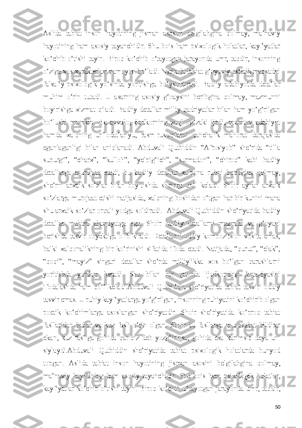 Aslida   tabiat   inson   hayotining   jisman   asosini   belgilabgina   qolmay,   ma’naviy
hayotining   ham   asosiy   tayanchidir.   Shu   bois   ham   psixologik   holatlar,   kayfiyatlar
ko‘chib   o‘tishi   tayin.   Biroq   ko‘chib   o‘tayotgan   jarayonda   umr,   taqdir,   insonning
o‘ziga xos xarakterlari namoyon bo‘ladi. Natijada tabiat g‘oyaviy-estetik maqsadni
falsafiy-psixologik   yo‘sinda   yoritishga   bo‘ysindiradi.   Badiiy   adabiyotda   detallar
muhim   o‘rin   tutadi.   U   asarning   asosiy   g‘oaysini   beribgina   qolmay,   mazmunni
boyirishga   xizmat   qiladi.   Badiiy   detallar   milliy   qadriyatlar   bilan   ham   yo‘g‘rilgan
bo‘lushi   mumkin.   Bu   avvalo,   ijodkorning   xaql   og‘zaki   ijodi,   mumtoz   adabiyot
hamda   xalqning   urf-odatlariyu,   rasm-rusumlarni   qanchalik   mahorat   darajasida
eganlaganligi   bilan   aniqlanadi.   Abduvali   Qutbiddin   “Afrosiyob”   she’rida   “tilla
supurgi”,   “charx”,   “kulloh”,   “yelpig‘ich”,   “surmadon”,   “chiroq”   kabi   badiiy
detallarga   murojaat   etadi,   bu   badiiy   detallar   xalqona   ruhni   beribgina   qolmay,
she’rni   arxaik   so‘zlar   bilan   boyitishda   shoirqa   qo‘l   keladi.   Shoir   aynan   arxaik
so‘zlarga murojaat etishi natijasida, xalqning boshidan o‘tgan har bir kunini mana
shu arxaik so‘zlar orqali yodga soldiradi.   Abduvali Qutbiddin she’riyatida badiiy
detallar   muhim   ahamiyatga   ega.   Shoir   badiiy   detallarni   mazmun   va   g‘oyani
berishda   tasvir   obyektiga   olib   kiradi.   Detallarni   oddiy   kompozitsion   vosita   emas,
balki   xalqonalikning   bir   ko‘rinishi   sifatida   ifoda   etadi.   Natijada,   “qurut”,   “elak”,
“qoqi”,   “mayiz”   singari   detallar   she’rda   milliylikka   xos   bo‘lgan   qarashlarni
yoritishda   yordam   beradi.   Shu   bilan   bir   qatorda   ijodkorning   fantaziyasini
ifodalashda   ham   qo‘l   keladi.Abduvali   Qutbiddin   she’riyatida   tabiat   tasviri   oddiy
tasvir emas. U ruhiy kayfiyatlarga yo‘g‘rilgan, insonning ruhiyatini ko‘chirib olgan
poetik   ko‘chimlarga   asoslangan   she’riyatdir.   Shoir   she’riyatida   ko‘proq   tabiat
fasllaridan   bahor   va   kuz   fasli   o‘rin   olgan.   Shoir   bu   fasllarga   munosabat   bildirar
ekan,   kuz   fasliga   gohida   qariqiz   deb   yozg‘irinsa,   gohida   esa   karimsiq   deya   uni
siylaydi.Abduvali   Qutbiddin   she’riyatida   tabiat   psixologik   holatlarda   bunyod
topgan.   Aslida   tabiat   inson   hayotining   jisman   asosini   belgilabgina   qolmay,
ma’naviy   hayotining   ham   asosiy   tayanchidir.   Shu   bois   ham   psixologik   holatlar,
kayfiyatlar  ko‘chib  o‘tishi   tayin.  Biroq  ko‘chib  o‘tayotgan  jarayonda  umr,  taqdir,
50 