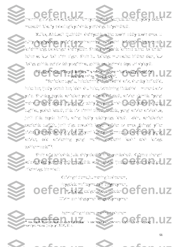 insonning o‘ziga xos xarakterlari namoyon bo‘ladi. Natijada tabiat g‘oyaviy-estetik
maqsadni falsafiy-psixologik yo‘sinda yoritishga bo‘ysindiradi.
Xullas,   Abduvali   Qutbiddin   she’riyatida  tabiat   tasviri   oddiy   tasvir   emas.   U
ruhiy   kayfiyatlarga   yo‘g‘rilgan,   insonning   ruhiyatini   ko‘chirib   olgan   poetik
ko‘chimlarga asoslangan she’riyatdir. Shoir she’riyatida ko‘proq tabiat fasllaridan
bahor   va   kuz   fasli   o‘rin   olgan.   Shoir   bu   fasllarga   munosabat   bildirar   ekan,   kuz
fasliga gohida qariqiz deb yozg‘irinsa, gohida esa karimsiq deya uni siylaydi.
2.2.   Shoirning “Xayol kechasi” she’rlar to’plamida badiiy, tasviriy
vositalarning ifodalanishi.
“San’atkor tuyg‘u, holatlarining ifodalovchisi so‘z, shunday bo‘ladiki,
holat bor, ijodiy iztirob bor, lekin shu holat, iztirobning ifodachisi – monand so‘z
yo‘q.   Shunday   paytda   san’atkor   yangi   so‘z   kashf   etadi,   so‘zlar   olamida   “yangi
mehmon”   ko‘z   ochadi.   Yangi   so‘z   tabiiy   ehtiyoj,   tanish   holat   ifodachisi   sifatida
tug‘ilsa,  yashab   ketadi, tilda  o‘z  o‘rnini  topadi.  Odatda,  yangi  so‘zlar   so‘zlashuv,
jonli   tilda   paydo   bo‘lib,   so‘ng   badiiy   adabiyotga   kiradi.   Lekin,   san’atkorlar
asarlarida   tug‘ilib,   jonli   tilga   qovushib   ketgan   so‘zlar   oz   emas.   So‘nggi   yillar
o‘zbek   she’riyatida   so‘z   izlash   jarayoni   kuchayib   bormoqdaki,   she’rlardagi   yangi
so‘zlar,   eski   so‘zlarning   yangi   ma’no   qirralarini   kashf   etish   ko‘zga
tashlanmoqda” 49
. 
Shoir   so‘z   tanlashda   juda   ehtiyotkorlik   bilan   yondashadi.   Ko‘proq   ohangni
xalqonalikka   yaqinlashtirih   maqsadida   xalq   og‘zaki   ijodiga   murojaat   kuzatiladi.
Fikrimizga bir misol:
Ko’zingni tiqma,bu mening boshpanam,
Poygakda mo’ltayma,aslo qo’ymayman,
Yurak deb atalgan qizil oftobadan
O’zim qon ichgayman senga quymayman
Barmog’ing niqtama mening peshonam 
49
  Rasulov A. Struktura va strukturalizm.// Mustaqillik davri adabiyoti.-Toshkent: G’afur G’ulom nomidagi 
nashriyot matbaa ijodiy uyi. 2006,150-b.
51 