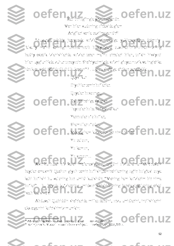 Xati tirnog’ingla yozilmagandir.
Men bilan xudoning o’rtasida g’am 
Arig’lari senla qazilmagandir 50
“Bugungi   adabiy   jarayonda   so‘zlar   zimmasiga   yuklanayotgan   ijtimoiy-
falsafiy   ma’no   salmog‘i   tobora   ortib   borayotgani   quvonarli.   Shoirlarimizning
badiiy-estetik   izlanishlarida   so‘zlar   teran   ma’no   qirralari   bilan,   to‘kin   hissiyoti
bilan uyg‘unlikda zuhur topayotir. She’riyatimizda so‘zni g‘oyat nozik va ingichka
idrok etuvchi iste’dodli did hukmron”   51
. Ushbu she’riga e’tibor qarataylik: 
Qaysi kun-
Giyohlar temir bo‘larlar.
Qoyalar bosqonga,
Oy temirchiga aylanar.
Tayoqlar bolta bo‘ladi -u kun
Yaproqlar o‘q bo‘lar,
Shamollar o‘qdon.
Mening ham ko‘zlarim bir nima bo‘lar-
Yo qalqon,
Yo kamon,
Yo sopqon...  
Axir   bu   butun   o‘z   xalqi     ma’anaviyatini,   umidini   o‘zida   umumlashtiruvchi
baytlar   emasmi?   Qachon   giyoh   temir   bo‘lishi,temirchilarning   og‘ir   bolg‘asi   qoya
kabi   bo‘lishi   bu   xalqning   bor   umidi   kutishdir.   “Mening   ham   ko‘zlarim   bir   nima
bo‘lar”   –   bu   baytda   ko‘zlarning   umidvor   kutishi.Buning   barchasi   xalqning   erkni
istab kutishidir.
Abduvali Qutbiddin she’rlarida millat dardini, orzu-umidlarini, intilishlarini
aks etganini ko‘rishimiz mumkin:
50
 Абдували Кутбиддин.Хаёл кечаси.-Тошкент.Ёзувчи.1994,Б.2
51
  Rahimjonov N. Mustaqillik davri o’zbek she’riyati. – Toshkent: Fan. 2007, 232-b.
52 