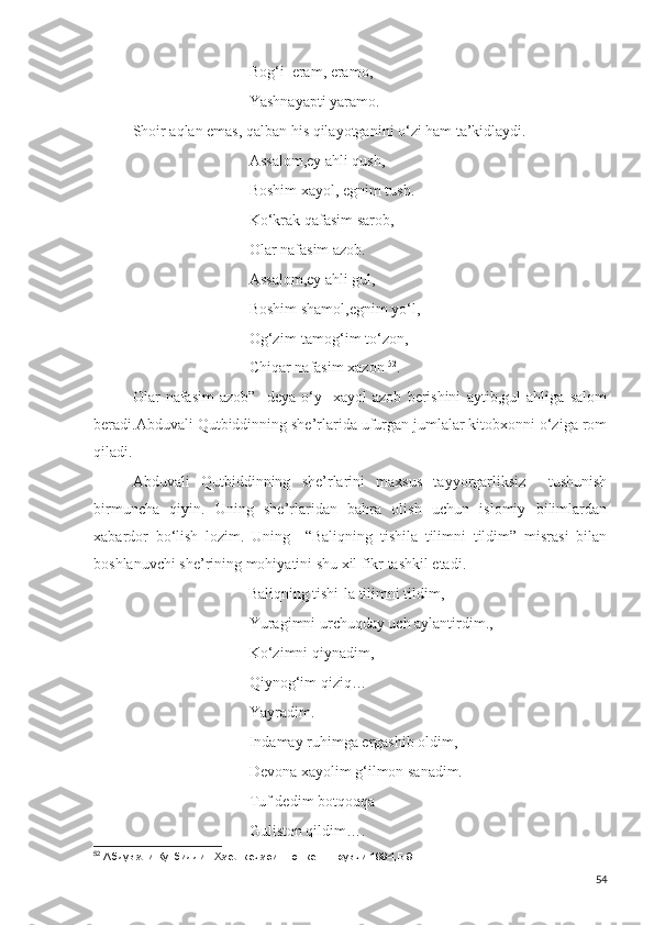 Bog‘i  eram, eramo,
Yashnayapti yaramo.
Shoir aqlan emas, qalban his qilayotganini o‘zi ham ta’kidlaydi.
Assalom,ey ahli qush,
Boshim xayol, egnim tush.
Ko‘krak qafasim sarob,
Olar nafasim azob.
Assalom,ey ahli gul,
Boshim shamol,egnim yo‘l,
Og‘zim-tamog‘im to‘zon,
Chiqar nafasim xazon  52
.
Olar   nafasim   azob”   -deya   o‘y   -xayol   azob   berishini   aytib,gul   ahliga   salom
beradi.Abduvali Qutbiddinning she’rlarida ufurgan jumlalar kitobxonni o‘ziga rom
qiladi.
Abduvali   Qutbiddinning   she’rlarini   maxsus   tayyorgarliksiz     tushunish
birmuncha   qiyin.   Uning   she’rlaridan   bahra   olish   uchun   islomiy   bilimlardan
xabardor   bo‘lish   lozim.   Uning     “Baliqning   tishila   tilimni   tildim”   misrasi   bilan
boshlanuvchi she’rining mohiyatini shu xil fikr tashkil etadi.
                              Baliqning tishi-la tilimni tildim,
Yuragimni urchuqday uch aylantirdim.,
Ko‘zimni qiynadim,
Qiynog‘im qiziq…
Yayradim.
Indamay ruhimga ergashib oldim,
Devona xayolim g‘ilmon sanadim.
Tuf dedim botqoqqa 
Guliston qildim….
52
 Абдували Кутбиддин.Хаёл кечаси.-Тошкент.Ёзувчи.1994,Б.9
54 
