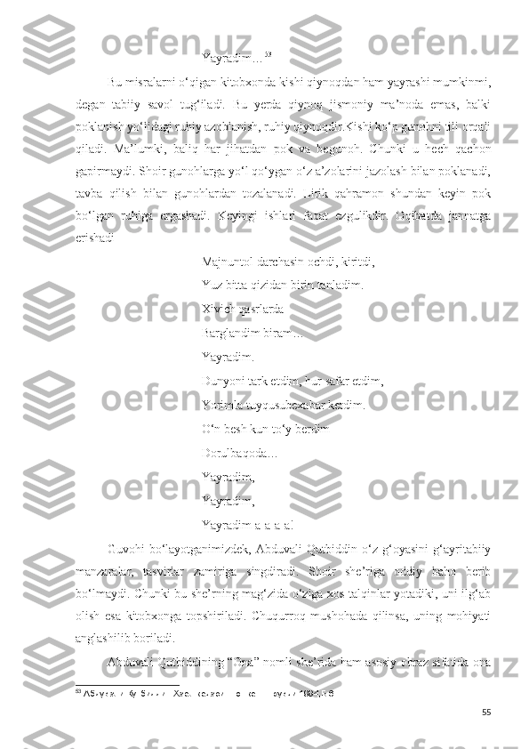 Yayradim… 53
Bu misralarni o‘qigan kitobxonda kishi qiynoqdan ham yayrashi mumkinmi,
degan   tabiiy   savol   tug‘iladi.   Bu   yerda   qiynoq   jismoniy   ma’noda   emas,   balki
poklanish yo‘lidagi ruhiy azoblanish, ruhiy qiynoqdir.Kishi ko‘p gunohni tili orqali
qiladi.   Ma’lumki,   baliq   har   jihatdan   pok   va   begunoh.   Chunki   u   hech   qachon
gapirmaydi. Shoir gunohlarga yo‘l qo‘ygan o‘z a’zolarini jazolash bilan poklanadi,
tavba   qilish   bilan   gunohlardan   tozalanadi.   Lirik   qahramon   shundan   keyin   pok
bo‘lgan   ruhiga   ergashadi.   Keyingi   ishlari   faqat   ezgulikdir.   Oqibatda   jannatga
erishadi
Majnuntol darchasin ochdi, kiritdi,
Yuz bitta qizidan birin tanladim.
Xivich qasrlarda 
Barglandim biram…
Yayradim.
Dunyoni tark etdim, hur safar etdim,
Yorimla tuyqusubexabar ketdim.
O‘n besh kun to‘y berdim
Dorulbaqoda…
Yayradim,
Yayradim,
Yayradim-a-a-a-a!
Guvohi   bo‘layotganimizdek,   Abduvali   Qutbiddin   o‘z   g‘oyasini   g‘ayritabiiy
manzaralar,   tasvirlar   zamiriga   singdiradi.   Shoir   she’riga   oddiy   baho   berib
bo‘lmaydi. Chunki bu she’rning mag‘zida o‘ziga xos talqinlar yotadiki, uni ilg‘ab
olish   esa   kitobxonga   topshiriladi.   Chuqurroq   mushohada   qilinsa,   uning   mohiyati
anglashilib boriladi.
Abduvali Qutbiddining “Ona” nomli she’rida ham asosiy obraz sifatida ona
53
 Абдували Кутбиддин.Хаёл кечаси.-Тошкент.Ёзувчи.1994,Б.6
55 