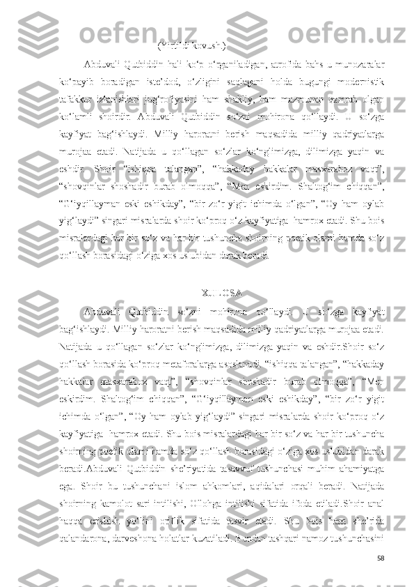 (Yirtildi kovush.)
Abduvali   Qutbiddin   hali   ko‘p   o‘rganiladigan,   atrofida   bahs-u   munozaralar
ko‘payib   boradigan   iste’dod,   o‘zligini   saqlagani   holda   bugungi   modernistik
tafakkur   izlanishlari   jug‘rofiyasini   ham   shakliy,   ham   mazmunan   qamrab   olgan
ko‘lamli   shoirdir.   Abduvali   Qutbiddin   so‘zni   mohirona   qo‘llaydi.   U   so‘zga
kayfiyat   bag‘ishlaydi.   Milliy   haroratni   berish   maqsadida   milliy   qadriyatlarga
murojaa   etadi.   Natijada   u   qo‘llagan   so‘zlar   ko‘nglimizga,   dilimizga   yaqin   va
eshdir.   Shoir   “ishiqqa   talangan”,   “hakkaday   hakkalar   masxaraboz   vaqt”,
“shovqinlar   shoshadir   burab   olmoqqa”,   “Men   eskirdim.   Shaltog‘im   chiqqan”,
“G‘iyqillayman   eski   eshikday”,   “bir   zo‘r   yigit   ichimda   o‘lgan”,   “Oy   ham   oylab
yig‘laydi” singari misralarda shoir ko‘proq o‘z kayfiyatiga  hamrox etadi. Shu bois
misralardagi har bir so‘z va har bir tushuncha shoirning poetik olami hamda so‘z
qo‘llash borasidagi o‘ziga xos uslubidan darak beradi. 
XULOSA
Abduvali   Qutbiddin   so‘zni   mohirona   qo‘llaydi.   U   so‘zga   kayfiyat
bag‘ishlaydi. Milliy haroratni berish maqsadida milliy qadriyatlarga murojaa etadi.
Natijada   u   qo‘llagan   so‘zlar   ko‘nglimizga,   dilimizga   yaqin   va   eshdir.Shoir   so‘z
qo‘llash borasida ko‘proq metaforalarga asoslanadi. “ishiqqa talangan”, “hakkaday
hakkalar   masxaraboz   vaqt”,   “shovqinlar   shoshadir   burab   olmoqqa”,   “Men
eskirdim.   Shaltog‘im   chiqqan”,   “G‘iyqillayman   eski   eshikday”,   “bir   zo‘r   yigit
ichimda   o‘lgan”,   “Oy   ham   oylab   yig‘laydi”   singari   misralarda   shoir   ko‘proq   o‘z
kayfiyatiga   hamrox etadi. Shu bois misralardagi har bir so‘z va har bir tushuncha
shoirning poetik olami hamda so‘z qo‘llash borasidagi o‘ziga xos uslubidan darak
beradi.Abduvali   Qutbiddin   she’riyatida   tasavvuf   tushunchasi   muhim   ahamiyatga
ega.   Shoir   bu   tushunchani   islom   ahkomlari,   aqidalari   orqali   beradi.   Natijada
shoirning   kamolot   sari   intilishi,   Ollohga   intilishi   sifatida   ifoda   etiladi.Shoir   anal
haqqa   erishish   yo‘lini   oriflik   sifatida   tasvir   etadi.   Shu   bois   ham   she’rida
qalandarona, darveshona holatlar kuzatiladi. Bundan tashqari namoz tushunchasini
58 