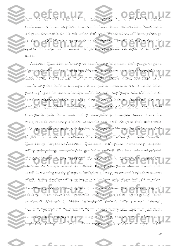 ham   bir   ko‘rinish   sifatida   ifoda   eta   olganki,   bu   ko‘rinishni   ishonchga
sobitqadamlik   bilan   belgilash   mumkin   bo‘ladi.   Shoir   Bahovuddin   Naqshband
tariqatini davomchisidir. Hamda uning she’riyati “Vahdadul vujud” konsepsiyasiga
asoslanadi.   Shu   bilan   bir   qatorda   shoir   she’riyatida   “fanafilloh”   tushunchasi   o‘z
tajassumini topgan bo‘lib, tuproq bilan yaraldik yana tuproqqa qaytamiz kabi tasvir
etiladi.
Abduvali  Qutbiddin an’anaviy  va noan’anaviy talqinlarni  she’riyatiga singdira
olgan ijodkordir. Uning ijodida baxshiyona, darveshona ohanglar an’anaviylikdan
darak   bersa,   she’riyatidagi   mazmun-mundarija,   poetik   g‘oya,   tasvirdagi   uslub
noan’anaviylikni   keltirib   chiqargan.   Shoir   ijodida   misralarda   kichik   harflar   bilan
yozish,   g‘oyani   bir   qancha   bandga   bo‘lib   tashlash,   kayfiyatga   kata   e’tibor   berish
hamda   punktasion   belgilarga   to‘liq   rioya   etmaslik   holatlari   kuzatiladi.   Bu   esa
Abduvali   Qutbiddinni   modernistik   ijodkor   ekanligidan   dalolat   beradi.Shoir
she’riyatida   juda   ko‘p   bora   milliy   qadriyatlarga   murojaat   etadi.   Biroq   bu
murojaatlarda zamonaviy talqinlar ustuvorlik kasb etadi. Natijada shoir xoh arxaik
so‘zlarga  murojaat   etsa-da,  xoh  boshqa   so’zlarga  baribir   metaforik  talqinlar   she’r
g‘oyasini   to‘liq   qamrab   olaveradi.   Shu   bois   ham   mazkur   yo‘l   faqat   Abduvali
Qutbiddinga   tegishlidir.Abduvali   Qutbiddin   she’riyatida   zamonaviy   talqinlar
milliy   qadriyatlarga   omuxtalashtirilgan  holda   beriladi.  Shu   bois   uning   misralarini
o‘qigan   o‘quvchi   barcha   tasvirlarni   o‘z   ko‘zi   bilan   ko‘ra   boshlaydi.   Tasvirlarni
berishda   esa   shoirga   detallar   qo‘l   keladi.   Badiiy   adabiyotda   detallar   muhim   o‘rin
tutadi. U asarning asosiy g‘oaysini beribgina qolmay, mazmunni boyitishga xizmat
qiladi.   Badiiy   detallar   milliy   qadriyatlar   bilan   ham   yo‘g‘rilgan   bo‘lushi   mumkin.
Bu avvalo, ijodkorning xaql  og‘zaki  ijodi, mumtoz adabiyot  hamda xalqning urf-
odatlaryi,   rasm-rusumlarni   qanchalik   mahorat   darajasida   eganlaganligi   bilan
aniqlanadi.   Abduvali   Qutbiddin   “Afrosiyob”   she’rida   “tilla   supurgi”,   “charx”,
“kulloh”, “yelpig‘ich”, “surmadon”, “chiroq” kabi badiiy detallarga murojaat etadi,
bu   badiiy   detallar   xalqona   ruhni   beribgina   qolmay,   she’rni   arxaik   so‘zlar   bilan
boyitishda   shoirga   qo‘l   keladi.   Shoir   aynan   arxaik   so‘zlarga   murojaat   etishii
59 