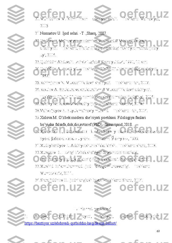 20. Muhiddinov M. Komil inson   –   adabiyot ediali.   –   Toshkent: Ma’naviyat,
2005
21. Normatov.U. Ijod sehri. -T .,Sharq, 2007.
22. Qodirov P. Ma’naviyat, modernism va absurd.// Mustaqillik davri 
afdabiyoti. – Toshkent, G’afur G’ulom nomidagi nashriyot matbaa ijodiy 
uyi, 2006.
23. Qutbiddin Abduvali. Izohsiz lug’at.// Sharq yulduzi, 1990, 10-son.
24. Qutbiddin A. Baxtli yil. – Toshkent: G‘afur G‘ulom nomidagi nashriyot, 
1987 .
25. Rahimjonov N. Mustaqillik davri she’riyati. – Toshkent: Fan, 2007.
26. Rasulov A. Struktura va strukturalizm.// Mustaqillik davri adabiyoti.-
Toshkent: G’afur G’ulom nomidagi nashriyot matbaa ijodiy uyi. 2006.
27. Salohiy D. Tasavvuf va badiiy ijod. – Toshkent: Navro‘z, 2018 .
28. Valixo‘jayev B. Buyuk ma’naviy murshid.  –  Toshkent: Fan, 2004 .
29. Xolova.M. O’zbek modern she’riyati poetikasi. Filologiya fanlari 
bo’yicha falsafa,dok,dis,avtoref.(PhD),-Samarqand,2018.
30. Ҳотамов   Н.,   Саримсоқов   Б.   Адабиётшунослик   терминларининг
русча-ўзбекча изоҳли луғати. –Тошкент: Ўқитувчи, 1979. 
31. Xudoyberdiyev E. Adabiyotshunoslikka kirish. –Toshkent: sharq, 2008.
32. Xursanov D. Hozirgi o’zbek she’riyatida xronotop poetikasi. 
Filol.fan.bo’yicha fals.doktori (PhD) dis.avtoref.- Samarqand, 2020.
33. Xurshid Do‘stmuhammad. Ijod – ko‘ngil munavvarligi. – Toshkent: 
Mumtoz so‘z, 2011.
34. Sharafiddinov O. Ijodni anglash baxti. –Toshkent: Sharq, 2004.
 
II. Internet manbalari
1.   Abduvali   Qutbiddin   hayoti,   faoliyati,   asarlari,   mukofotlari
https://baxtiyor.uz/abduvali-qutbiddin-haqida-ma-lumot/  
63 