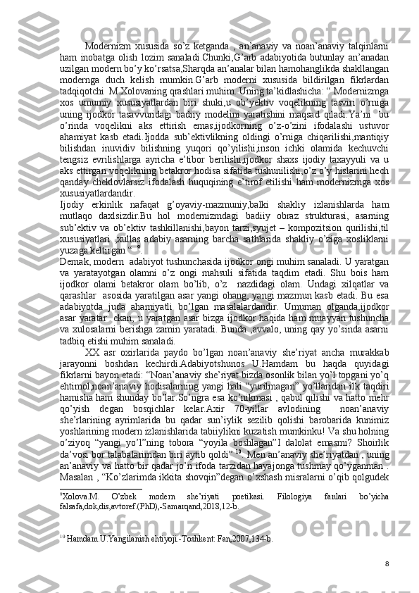 Modernizm   xususida   so’z   ketganda   ,   an’anaviy   va   noan’anaviy   talqinlarni
ham   inobatga   olish   lozim   sanaladi.Chunki,G’arb   adabiyotida   butunlay   an’anadan
uzilgan modern bo’y ko’rsatsa,Sharqda an’analar bilan hamohanglikda shakllangan
modernga   duch   kelish   mumkin.G’arb   moderni   xususida   bildirilgan   fikrlardan
tadqiqotchi  M.Xolovaning qrashlari muhim. Uning ta’kidlashicha: “ Modernizmga
xos   umumiy   xususiyatlardan   biri   shuki,u   ob’yektiv   voqelikning   tasviri   o’rniga
uning   ijodkor   tasavvuridagi   badiiy   modelini   yaratishini   maqsad   qiladi.Ya’ni     bu
o’rinda   voqelikni   aks   ettirish   emas,ijodkorning   o’z-o’zini   ifodalashi   ustuvor
ahamiyat   kasb   etadi.Ijodda   sub’ektivlikning   oldingi   o’rniga   chiqarilishi,mantiqiy
bilishdan   inuvidiv   bilishning   yuqori   qo’yilishi,inson   ichki   olamida   kechuvchi
tengsiz   evrilishlarga   ayricha   e’tibor   berilishi,ijodkor   shaxs   ijodiy   taxayyuli   va   u
aks ettirgan voqelikning betakror hodisa sifatida tushunilishi,o’z o’y hislarini hech
qanday   cheklovlarsiz   ifodalash   huquqining   e’tirof   etilishi   ham   modernizmga   xos
xususiyatlardandir.
Ijodiy   erkinlik   nafaqat   g’oyaviy-mazmuniy,balki   shakliy   izlanishlarda   ham
mutlaqo   daxlsizdir.Bu   hol   modernizmdagi   badiiy   obraz   strukturasi,   asarning
sub’ektiv   va   ob’ektiv   tashkillanishi,bayon   tarzi,syujet   –   kompozitsion   qurilishi,til
xususiyatlari   ,xullas   adabiy   asarning   barcha   sathlarida   shakliy   o’ziga   xosliklarni
yuzaga keltirgan “   9
. 
Demak, modern  adabiyot tushunchasida ijodkor ongi muhim sanaladi. U yaratgan
va   yaratayotgan   olamni   o’z   ongi   mahsuli   sifatida   taqdim   etadi.   Shu   bois   ham
ijodkor   olami   betakror   olam   bo’lib,   o’z     nazdidagi   olam.   Undagi   xilqatlar   va
qarashlar   asosida  yaratilgan asar  yangi  ohang, yangi mazmun kasb etadi. Bu esa
adabiyotda   juda   ahamiyatli   bo’lgan   masalalardandir.   Umuman   olganda,ijodkor
asar  yaratar    ekan, u yaratgan asar  bizga ijodkor  haqida ham  muayyan tushuncha
va xulosalarni berishga zamin yaratadi. Bunda ,avvalo, uning qay yo’sinda asarni
tadbiq etishi muhim sanaladi.
XX   asr   oxirlarida   paydo   bo’lgan   noan’anaviy   she’riyat   ancha   murakkab
jarayonni   boshdan   kechirdi.Adabiyotshunos   U.Hamdam   bu   haqda   quyidagi
fikrlarni bayon etadi: “Noan’anaviy she’riyat bizda osonlik bilan yo’l topgani yo’q
ehtimol,noan’anaviy   hodisalarning  yangi   hali   “yurilmagan”   yo’llaridan  ilk  taqdiri
hamisha ham shunday bo’lar.So’ngra esa ko’nikmasi , qabul qilishi va hatto mehr
qo’yish   degan   bosqichlar   kelar.Axir   70-yillar   avlodining     noan’anaviy
she’rlarining   ayrimlarida   bu   qadar   sun’iylik   sezilib   qolishi   barobarida   kunimiz
yoshlarining modern izlanishlarida tabiiylikni kuzatish mumkinku! Va shu holning
o’ziyoq   “yangi   yo’l”ning   tobora   “yoyila   boshlagan”I   dalolat   emasmi?   Shoirlik
da’vosi bor talabalarimdan biri aytib qoldi”  10
. Men an’anaviy she’riyatdan , uning
an’anaviy va hatto bir qadar jo’n ifoda tarzidan hayajonga tushmay qo’yganman .
Masalan , “Ko’zlarimda ikkita shovqin”degan o’xshash misralarni o’qib qolgudek
9
Xolova.M.   O’zbek   modern   she’riyati   poetikasi.   Filologiya   fanlari   bo’yicha
falsafa,dok,dis,avtoref.(PhD),-Samarqand,2018,12-b.
10
  Hamdam.U.Yangilanish ehtiyoji.-Toshkent: Fan,2007,134-b.
8 