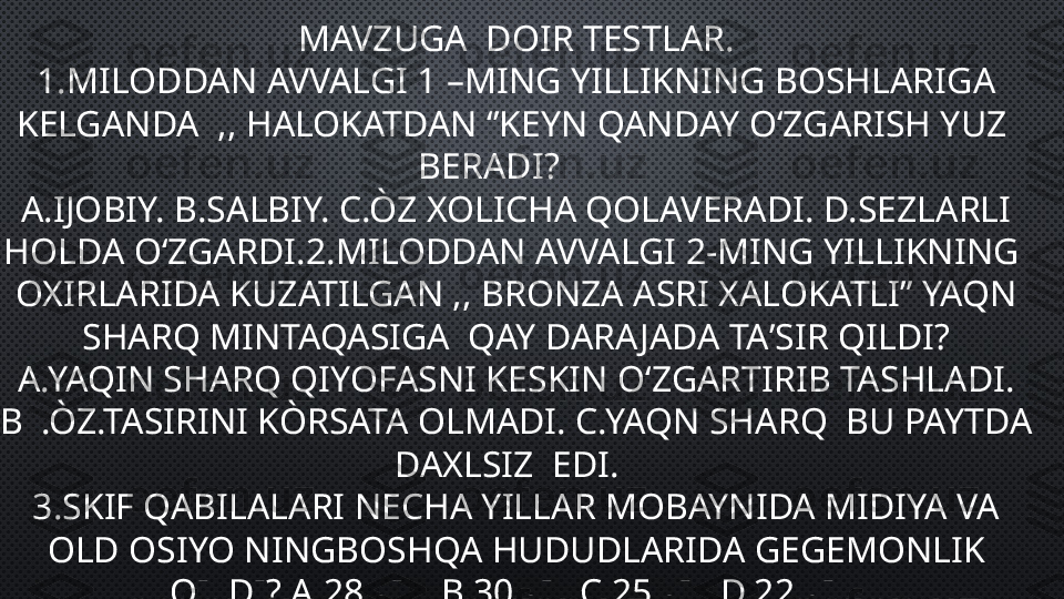 MAVZUGA  DOIR TESTLAR.
1.MILODDAN AVVALGI 1 –MING YILLIKNING BOSHLARIGA 
KELGANDA  ,, HALOKATDAN ‘’KEYN QANDAY OʻZGARISH YUZ  
BERADI?      
A.IJOBIY. B.SALBIY. C.ÒZ XOLICHA QOLAVERADI. D.SEZLARLI 
HOLDA OʻZGARDI.2.MILODDAN AVVALGI 2-MING YILLIKNING  
OXIRLARIDA KUZATILGAN ,, BRONZA ASRI XALOKATLI” YAQN 
SHARQ MINTAQASIGA  QAY DARA JADA TAʼSIR QILDI?
A.YAQIN SHARQ QIYOFASNI KESKIN OʻZGARTIRIB TASHLADI.
B  .ÒZ.TASIRINI KÒRSATA OLMADI. C.YAQN SHARQ  BU PAYTDA 
DAXLSIZ  EDI.  
3.SKIF QABILALARI NECHA YILLAR MOBAYNIDA MIDIYA VA 
OLD OSIYO NINGBOSHQA HUDUDLARIDA GEGEMONLIK 
QILDI?.A.28.YIL. B.30.YIL.C.25.YIL.D.22.YIL. 