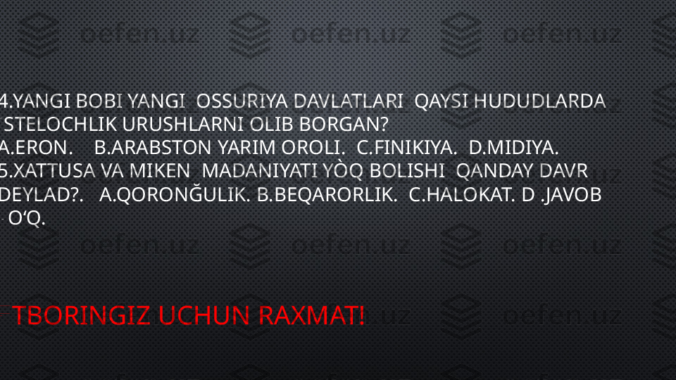 
4.YANGI BOBI YANGI  OSSURIYA DAVLATLARI  QAYSI HUDUDLARDA 
ISTELOCHLIK URUSHLARNI OLIB BORGAN?
A.ERON.    B.ARABSTON YARIM OROLI.  C.FINIKIYA.  D.MIDIYA.
5.XATTUSA VA MIKEN  MADANIYATI YÒQ BOLISHI  QANDAY DAVR 
DEYLAD?.   A.QORONĞULIK. B.BEQARORLIK.  C.HALOKAT. D .JAVOB 
YOʻQ.
ETBORINGIZ UCHUN RAXMAT! 