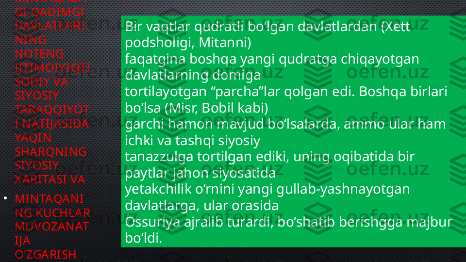 •
MIN TAQA DA
GI QA DI MGI  
DAVLATLARI
N I N G 
N OTEN G 
IJ TIMOI Y I QTI
SODI Y  VA 
SIYOSI Y  
TA RAQQIYOT
I N ATI J A SIDA  
YAQI N  
SHA RQN I N G 
SIYOSI Y  
X A RI TA SI  VA 
•
MIN TAQA N I
N G KUCHLA R 
MUVOZA N AT
IJ A 
O‘ZGA RI SH 
BOSHLAN DI Bir vaqtlar qudratli bo‘lgan davlatlardan (Xett 
podsholigi, Mitanni) 
faqatgina boshqa yangi qudratga chiqayotgan 
davlatlarning domiga 
tortilayotgan “parcha”lar qolgan edi. Boshqa birlari 
bo‘lsa (Misr, Bobil kabi) 
garchi hamon mavjud bo‘lsalarda, ammo ular ham 
ichki va tashqi siyosiy 
tanazzulga tortilgan ediki, uning oqibatida bir 
paytlar jahon siyosatida 
yetakchilik o‘rnini yangi gullab-yashnayotgan 
davlatlarga, ular orasida 
Ossuriya ajralib turardi, bo‘shatib berishgga majbur 
bo‘ldi. 