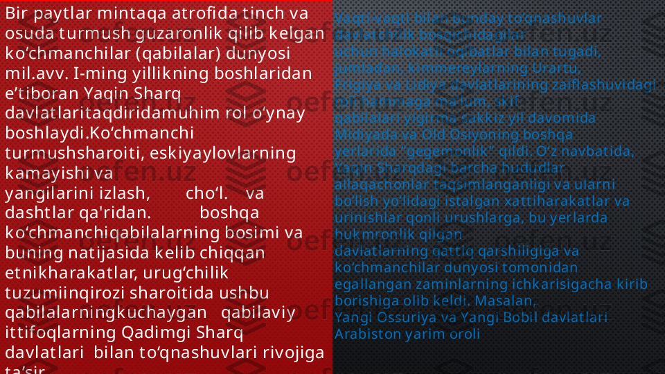 Bir pay t lar mint aqa at rofi da t inch v a 
osuda t urmush guzaronlik  qilib k elgan 
k o‘chmanchilar (qabilalar) duny osi 
mil.av v. I -ming y illik ning boshlaridan 
e’t iboran Yaqin Sharq 
dav lat larit aqdiridamuhim rol o‘y nay  
boshlay di.Ko‘chmanchi 
t urmushsharoit i, esk iy ay lov larning 
k amay ishi v a 
y angilarini izlash,        cho‘l.    v a 
dasht lar qa'ridan.           boshqa 
k o‘chmanchiqabilalarning bosimi v a 
buning nat ijasida k elib chiqqan 
et nik harak at lar, urug‘chilik  
t uzumiinqirozi sharoit ida ushbu 
qabilalarningk uchay gan   qabilav iy  
it t ifoqlarning Qadimgi Sharq 
dav lat lari  bilan t o‘qnashuv lari riv ojiga 
t a’sir 
k o‘rsat di Vaqt i -v aqt i bil an bunday  t o‘qnashuv lar 
dav lat chili k  bosqi chidagilar 
uchun halok at li oqibat lar bilan t ugadi, 
jumladan, k i mmerey larning Urart u, 
Frigiy a v a Lidiy a dav lat larining zaifl ashuv idagi 
roli hammaga ma’l um, sk if 
qabil alari  y igi rma sak k iz y il dav omida 
Midi y ada v a Old Osi y oning boshqa 
y erlarida “ gegemonlik ”  qi ldi. O‘z nav bat ida, 
Yaqin Sharqdagi barcha hududlar 
allaqachonlar t aqsimlanganligi v a ularni 
bo‘lish y o‘lidagi ist algan x at t iharak at lar v a 
urinishlar qonli urushlarga, bu y erlarda 
huk mronli k  qil gan 
dav lat larni ng qat t iq qarshiligiga v a 
k o‘chmanchi lar duny osi  t omonidan 
egallangan zaminlarni ng i chk arisigacha k irib 
borishiga oli b k eldi . Masalan, 
Yangi Ossuriy a v a Yangi  Bobi l dav lat lari 
Arabi st on y arim orol i 