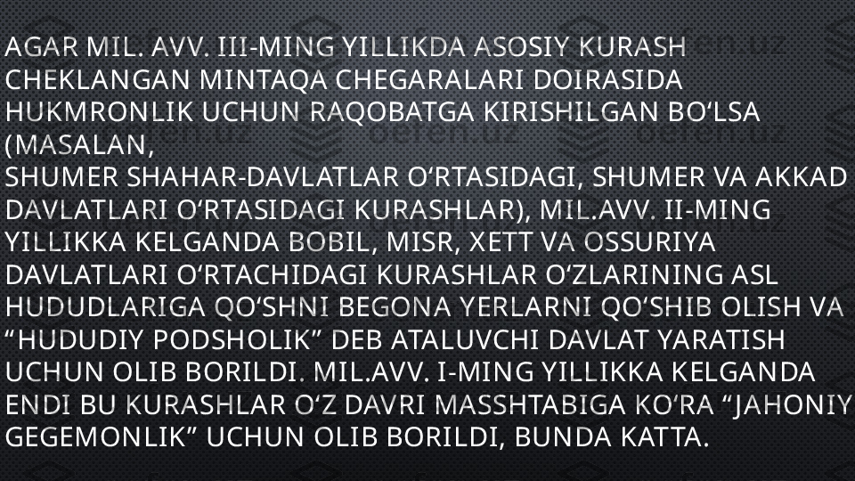 AGA R MIL. AVV. III-MIN G Y ILLIKDA  ASOSIY  KURA SH 
CHEKLA N GA N  MIN TAQA  CHEGA RA LA RI DOIRA SIDA  
HUKMRON LIK UCHUN  RAQOBATGA  KIRISHILGA N  BO‘LSA  
(MA SA LA N , 
SHUMER SHA HA R-DAVLATLA R O‘RTA SIDAGI, SHUMER VA  A KKA D 
DAVLATLA RI O‘RTA SIDAGI KURA SHLA R), MIL.AVV. II-MIN G 
Y ILLIKKA  KELGA N DA  BOBIL, MISR, X ETT VA  OSSURIYA  
DAVLATLA RI O‘RTACHIDAGI KURASHLA R O‘ZLA RIN IN G A SL 
HUDUDLA RIGA  QO‘SHN I BEGON A  Y ERLA RN I QO‘SHIB OLISH VA  
“ HUDUDIY  PODSHOLIK”  DEB ATA LUVCHI DAVLAT YA RATISH 
UCHUN  OLIB BORILDI. MIL.AVV. I-MIN G Y ILLIKKA  KELGA N DA  
EN DI BU KURA SHLA R O‘Z DAVRI MA SSHTA BIGA  KO‘RA  “ J A HON IY  
GEGEMON LIK”  UCHUN  OLIB BORILDI, BUN DA  KATTA . 