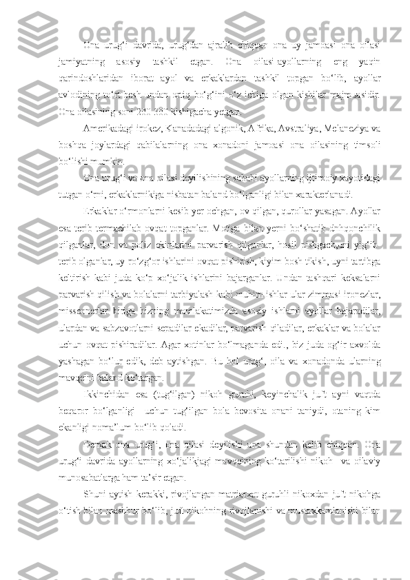 Ona   urug‘i   davrida,   urug‘dan   ajralib   chiqqan   ona   uy   jamoasi   ona   oilasi
jamiyatning   asosiy   tashkil   etgan.   Ona   oilasi-ayollarning   eng   yaqin
qarindoshlaridan   iborat   ayol   va   erkaklardan   tashkil   topgan   bo‘lib,   ayollar
avlodining   to‘rt-besh   undan   ortiq   bo‘g‘ini   o‘z   ichiga   olgan   kishilar   majmuasidir.
Ona oilasining soni 200-300 kishigacha yetgan.
Amerikadagi irokez, Kanadadagi algonik, Afrika, Avstraliya, Melaneziya va
boshqa   joylardagi   qabilalarning   ona   xonadoni   jamoasi   ona   oilasining   timsoli
bo‘lishi mumkin.
Ona urug‘i va ona oilasi deyilishining sababi ayollarning ijtimoiy xayotidagi
tutgan o‘rni, erkaklarnikiga nisbatan baland bo‘lganligi bilan xarakterlanadi. 
Erkaklar o‘rmonlarni kesib yer ochgan, ov qilgan, qurollar yasagan. Ayollar
esa   terib   termachilab   ovqat   topganlar.   Motiga   bilan   yerni   bo‘shatib   dnhqonchilik
qilganlar,   don   va   poliz   ekinlarini   parvarish   qilganlar,   hosil   pishgach,uni   yig‘ib-
terib olganlar, uy-ro‘zg‘or ishlarini-ovqat pishirish, kiyim bosh tikish, uyni tartibga
keltirish   kabi   juda   ko‘p   xo‘jalik   ishlarini   bajarganlar.   Undan   tashqari   keksalarni
parvarish qilish va bolalarni tarbiyalash kabi muhim ishlar ular zimmasi ironezlar,
misseonerlar   biriga   bizning   mamlakatimizda   asosiy   ishlarni   ayollar   bajaradilar,
ulardan va sabzavotlarni sepadilar ekadilar, parvarish qiladilar, erkaklar va bolalar
uchun   ovqat   pishiradilar.   Agar   xotinlar   bo‘lmaganda   edi.,   biz   juda   og‘ir   axvolda
yashagan   bo‘lur   edik,   deb   aytishgan.   Bu   hol   urug‘,   oila   va   xonadonda   ularning
mavqeini baland ko‘targan.
Ikkinchidan   esa   (tug‘ilgan)   nikoh   guruhi,   keyinchalik   juft   ayni   vaqtda
beqaror   bo‘lganligi     uchun   tug‘ilgan   bola   bevosita   onani   taniydi,   otaning   kim
ekanligi noma’lum bo‘lib qoladi. 
Demak   ona   urug‘i,   ona   oilasi   deyilishi   ana   shundan   kelib   chiqqan.   Ona
urug‘i   davrida   ayollarning   xo‘jalikjagi   mavqeining   ko‘tarilishi   nikoh     va   oilaviy
munosabatlarga ham ta’sir etgan. 
Shuni   aytish   kerakki,   rivojlangan   matriarxat   guruhli   nikoxdan   juft   nikohga
o‘tish bilan mashhur bo‘lib, juft nikohning rivojlanishi va mustaxkamlanishi bilan 