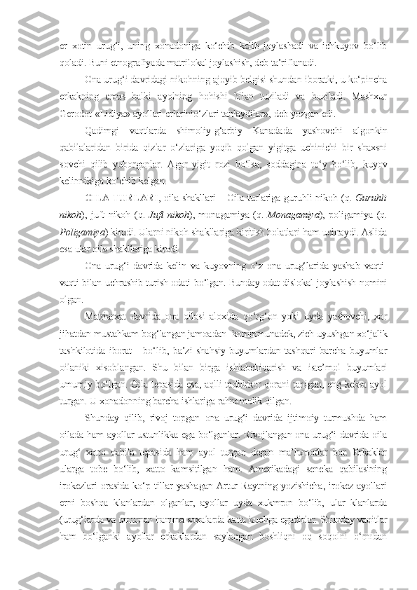 er   xotin   urug‘i,   uning   xonadoniga   ko‘chib   kelib   joylashadi   va   ichkuyov   bo‘lib
qoladi. Buni etnografiyada matrilokal joylashish, deb ta’riflanadi. 
Ona urug‘i davridagi nikohning ajoyib belgisi shundan iboratki, u ko‘pincha
erkakning   emas   balki   ayolning   hohishi   bilan   tuziladi   va   buziladi.   Mashxur
Gerodot-«Lidiya» ayollari erlarinio‘zlari tanlaydilar»,-deb yozgan edi.
Qadimgi   vaqtlarda   shimoliy-g‘arbiy   Kanadada   yashovchi   algonkin
qabilalaridan   birida   qizlar   o‘zlariga   yoqib   qolgan   yigitga   uchinichi   bir   shaxsni
sovchi   qilib   yuborganlar.   Agar   yigit   rozi   bo‘lsa,   soddagina   to‘y   bo‘lib,   kuyov
kelinnikiga ko‘chib kelgan.
OILA TURLARI ,   oila shakllari   –   Oila turlariga guruhli nikoh   (q.   Guruhli
nikoh ),   juft   nikoh   (q.   Juft   nikoh ),   monagamiya   (q.   Monagamiya ),   poligamiya   (q.
Poligamiya ) kiradi. Ularni nikoh shakllariga kiritish holatlari ham uchraydi. Aslida
esa ular oila shakllariga kiradi.
Ona   urug‘i   davrida   kelin   va   kuyovning   o‘z   ona   urug‘larida   yashab   vaqti-
vaqti bilan uchrashib turish odati bo‘lgan. Bunday odat dislokal joylashish nomini
olgan. 
Matriarxat   davrida   ona   oilasi   aloxida   qo‘rg‘on   yoki   uyda   yashovchi,   xar
jihatdan mustahkam bog‘langan jamoadan- kommmunadek, zich uyushgan xo‘jalik
tashkilotida   iborat       bo‘lib,   ba’zi   shahsiy   buyumlardan   tashqari   barcha   buyumlar
oilaniki   xisoblangan.   Shu   bilan   birga   ishlabchiqarish   va   iste’mol   buyumlari
umumiy bo‘lgan. Oila tepasida esa, aqlli tadbirkor-qorani tanigan, eng keksa ayol
turgan. U xonadonning barcha ishlariga rahnamolik qilgan. 
Shunday   qilib,   rivoj   topgan   ona   urug‘i   davrida   ijtimoiy   turmushda   ham
oilada ham ayollar ustunlikka ega bo‘lganlar. Rivojlangan ona urug‘i davrida oila
urug‘   xatto   qabila   tepasida   ham   ayol   turgan   degan   ma’lumotlar   bor.   Erkaklar
ularga   tobe   bo‘lib,   xatto   kamsitilgan   ham.   Amerikadagi   seneka   qabilasining
irokezlari   orasida   ko‘p   tillar   yashagan   Artur   Raytning   yozishicha,   irokez   ayollari
erni   boshqa   klanlardan   olganlar,   ayollar   uyda   xukmron   bo‘lib,   ular   klanlarda
(urug‘larda va umuman hamma soxalarda katta kuchga egadirlar. Shunday vaqitlar
ham   bo‘lganki   ayollar   erkaklardan   saylangan   boshliqni   oq   soqolni   o‘rnidan 