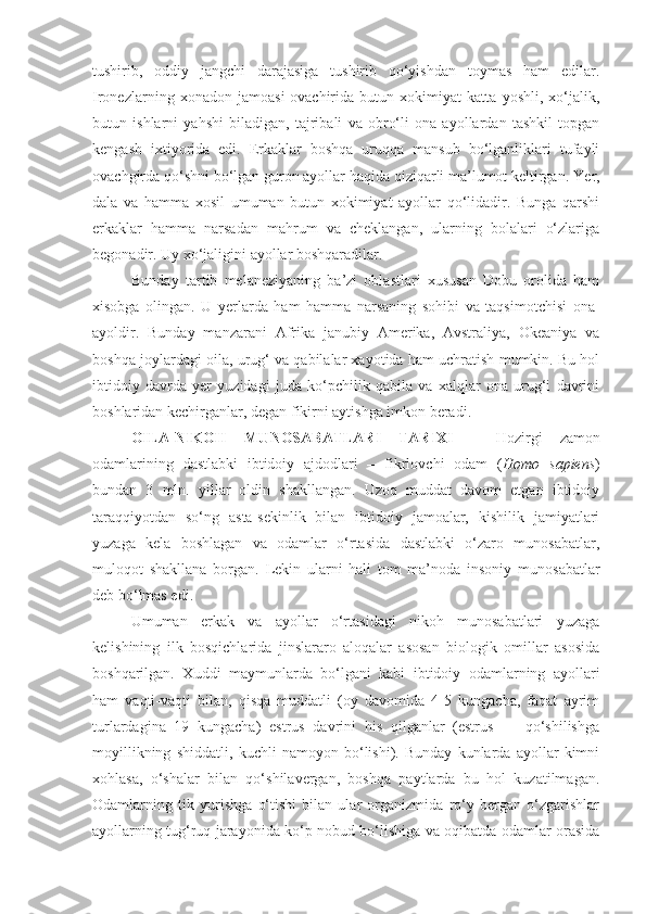 tushirib,   oddiy   jangchi   darajasiga   tushirib   qo‘yishdan   toymas   ham   edilar.
Ironezlarning   xonadon   jamoasi-ovachirida   butun   xokimiyat   katta   yoshli,   xo‘jalik,
butun   ishlarni   yahshi   biladigan,   tajribali   va   obro‘li   ona   ayollardan   tashkil   topgan
kengash   ixtiyorida   edi.   Erkaklar   boshqa   uruqqa   mansub   bo‘lganliklari   tufayli
ovachgirda qo‘shni bo‘lgan guron ayollar haqida qiziqarli ma’lumot keltirgan. Ye r,
dala   va   hamma   xosil   umuman   butun   xokimiyat   ayollar   qo‘lidadir.   Bunga   qarshi
erkaklar   hamma   narsadan   mahrum   va   cheklangan,   ularning   bolalari   o‘zlariga
begonadir. Uy xo‘jaligini ayollar boshqaradilar. 
Bunday   tartib   melaneziyaning   ba’zi   oblastlari   xususan   Dobu   orolida   ham
xisobga   olingan.   U   yerlarda   ham   hamma   narsaning   sohibi   va   taqsimotchisi   ona-
ayoldir.   Bunday   manzarani   Afrika   janubiy   Amerika,   Avstraliya,   Okeaniya   va
boshqa joylardagi oila, urug‘ va qabilalar xayotida ham uchratish mumkin. Bu hol
ibtidoiy   davrda   yer   yuzidagi   juda   ko‘pchilik   qabila   va   xalqlar   ona   urug‘i   davrini
boshlaridan kechirganlar, degan fikirni aytishga imkon beradi. 
OILA-NIKOH   MUNOSABATLARI   TARIXI   –   Hozirgi   zamon
odamlarining   dastlabki   ibtidoiy   ajdodlari   –   fikrlovchi   odam   ( Homo   sapiens )
bundan   3   mln.   yillar   oldin   shakllangan.   Uzoq   muddat   davom   etgan   ibtidoiy
taraqqiyotdan   so‘ng   asta-sekinlik   bilan   ibtidoiy   jamoalar,   kishilik   jamiyatlari
yuzaga   kela   boshlagan   va   odamlar   o‘rtasida   dastlabki   o‘zaro   munosabatlar,
muloqot   shakllana   borgan.   Lekin   ularni   hali   tom   ma’noda   insoniy   munosabatlar
deb bo‘lmas edi.
Umuman   erkak   va   ayollar   o‘rtasidagi   nikoh   munosabatlari   yuzaga
kelishining   ilk   bosqichlarida   jinslararo   aloqalar   asosan   biologik   omillar   asosida
boshqarilgan.   Xuddi   maymunlarda   bo‘lgani   kabi   ibtidoiy   odamlarning   ayollari
ham   vaqti-vaqti   bilan,   qisqa   muddatli   (oy   davomida   4-5   kungacha,   faqat   ayrim
turlardagina   19   kungacha)   estrus   davrini   his   qilganlar   (estrus   —   qo‘shilishga
moyillikning   shiddatli,   kuchli   namoyon   bo‘lishi).   Bunday   kunlarda   ayollar   kimni
xohlasa,   o‘shalar   bilan   qo‘shilavergan,   boshqa   paytlarda   bu   hol   kuzatilmagan.
Odamlarning   tik   yurishga   o‘tishi   bilan   ular   organizmida   ro‘y   bergan   o‘zgarishlar
ayollarning tug‘ruq jarayonida ko‘p nobud bo‘lishiga va oqibatda odamlar orasida 