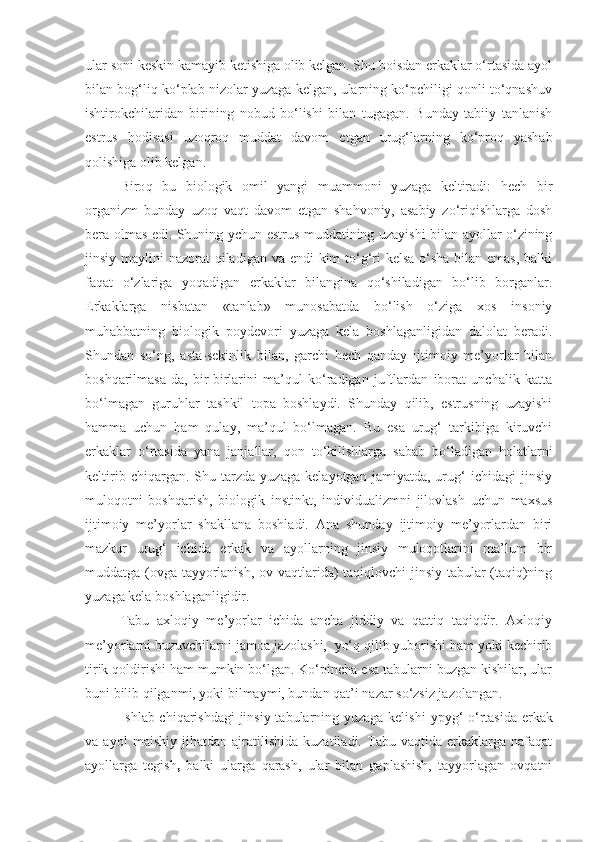 ular soni keskin kamayib ketishiga olib kelgan. Shu boisdan erkaklar o‘rtasida ayol
bilan bog‘liq ko‘plab nizolar yuzaga kelgan, ularning ko‘pchiligi qonli to‘qnashuv
ishtirokchilaridan   birining   nobud   bo‘lishi   bilan   tugagan.   Bunday   tabiiy   tanlanish
estrus   hodisasi   uzoqroq   muddat   davom   et gan   urug‘larning   ko‘proq   yashab
qolishiga   olib kelgan.
Biro q   bu   biologik   omil   yangi   muammoni   yuzaga   keltiradi:   hech   bir
organizm   bunday   uzoq   vaqt   davom   etgan   shahvoniy,   asabiy   zo‘riqishlarga   dosh
bera olmas edi. Shuning   y chun   estrus muddatining uzayishi bilan ayollar o‘zining
jinsiy maylini  nazorat qiladigan va endi kim  to‘g‘ri  kelsa o‘sha  bilan emas, balki
faqat   o‘zlariga   yoqadigan   erkaklar   bilangina   qo‘shiladigan   bo‘lib   borganlar.
Erkaklarga   nisbatan   «tanlab»   munosabatda   bo‘lish   o‘ziga   xos   insoniy
muhabbatning   biologik   poydevori   yuzaga   kela   boshlaganligidan   dalolat   beradi.
Shundan   so‘ng,   asta-sekinlik   bilan,   garchi   hech   qanday   ijtimoiy   me’yorlar   bilan
boshqarilmasa-da,   bir-birlarini   ma’qul   ko‘radigan   juftlardan   iborat   unchalik   katta
bo‘lmagan   guruhlar   tashkil   topa   boshlaydi.   Shunday   qilib,   estrusning   uzayishi
hamma   uchun   ham   qulay,   ma’qul   bo‘lmagan.   Bu   esa   urug‘   tarkibiga   kiruvchi
erkaklar   o‘rtasi da   yana   janjallar,   qon   to‘kilishlarga   sabab   bo‘ladigan   holatlarni
keltirib   chiqargan.   Shu   tarzda   yuzaga   kelayotgan   jamiyatda,   urug‘   ichidagi   jinsiy
muloqotni   boshqarish,   bio logik   instinkt,   individualizmni   jilovlash   uchun   maxsus
ijtimoiy   me’yorlar   shakllana   boshladi.   Ana   shunday   ijtimoiy   me’yorlardan   biri
mazkur   urug‘   ichida   erkak   va   ayollarning   jinsiy   muloqotlarini   ma’lum   bir
muddatga (ovga tayyorlanish, ov vaqtlarida) taqiqlovchi jinsiy tabular (taqiq)ning
yuzaga kela boshlaganligidir.
Tabu   axloqiy   me’yorlar   ichida   ancha   jiddiy   va   qattiq   taqiqdir.   Axloqiy
me’yorlarni buzuvchilarni   jamoa jazolashi,  yo‘q qilib yuborishi ham yoki kechirib
tirik qoldirishi ham mumkin bo‘lgan. Ko‘pincha esa tabularni buzgan kishilar, ular
buni bilib qilganmi, yoki bilmaymi, bundan qat’i nazar so‘zsiz jazolangan.
Ishlab chiqarishdagi  jinsiy tabularning yuzaga kelishi   ypy g‘   o‘rtasida erkak
va   ayol   maishiy   jihatdan   ajratilishida   kuzatiladi.   Tabu   vaqtida   erkaklarga   nafaqat
ayollarga   tegish ,   balki   ularga   qarash,   ular   bilan   gaplashish,   tayyorlagan   ovqatni 