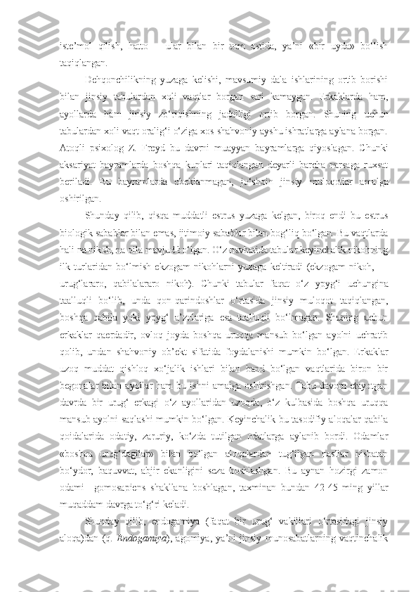 iste’mol   qilish,   hatto       ular   bilan   bir   tom   ostida,   ya’ni   «bir   uyda»   bo‘lish
taqiqlangan.
Dehqonchilikning   yuzaga   kelishi,   mavsumiy   dala   ishlarining   ortib   borishi
bilan   jinsiy   tabulardan   xoli   vaqtlar   borgan   sari   kamaygan.   Erkaklarda   ham,
ayollarda   ham   jinsiy   zo‘riqishning   jadalligi   or tib   borgan.   Shuning   uchun
tabulardan xoli vaqt oralig‘i o‘ziga xos shahvoniy ayshu ishratlarga aylana borgan.
Atoqli   psixolog   Z.   Freyd   bu   davrni   muayyan   bayramlarga   qiyoslagan.   Chunki
aksariyat   bayramlarda   boshqa   kunlari   taqiqlangan   deyarli   barcha   narsaga   ruxsat
beriladi.   Bu   bayramlarda   cheklanmagan,   jo‘shqin   jin siy   muloqotlar   amalga
oshirilgan.
Shunday   qilib,   qisqa   muddatli   estrus   yuzaga   kelgan,   biroq   endi   bu   estrus
biologik sabablar bilan emas, ijtimoiy sabablar bilan bog‘liq bo‘lgan. Bu vaqtlarda
hali na nikoh, na oila mavjud bo‘lgan. O‘z navbatida tabular keyinchalik nikohning
ilk   turlaridan   bo‘lmish   ekzogam   nikohlarni   yuzaga   keltiradi   (ekzogam   nikoh,   —
urug‘lararo,   qabilalararo   nikoh).   Chunki   tabular   faqat   o‘z   ypy g‘i   uchungina
taalluqli   bo‘lib,   unda   qon-qarindoshlar   o‘rtasida   jinsiy   muloqot   taqiqlangan,
boshqa   qabila   yoki   ypy g‘   a’zolariga   esa   taalluqli   bo‘lmagan.   Shuning   uchun
erkaklar   qaerdadir,   ovloq   joyda   boshqa   uruqqa   mansub   bo‘lgan   ayolni   uchratib
qolib,   undan   shahvoniy   ob’ekt   sifatida   foydalanishi   mumkin   bo‘lgan.   Erkaklar
uzoq   muddat   qishloq   xo‘jalik   ishlari   bilan   band   bo‘lgan   vaqtlarida   biron   bir
begonalar   bilan   ayollar   ham   bu  ishni   amalga   oshirishgan.   Tabu  davom   etayotgan
davrda   bir   urug‘   erkagi   o‘z   ayollaridan   uzoqda,   o‘z   kulbasida   boshqa   uruqqa
mansub ayolni saqlashi mumkin bo‘lgan. Keyinchalik bu tasodifiy aloqalar qabila
qoidalarida   odatiy,   zaruriy,   ko‘zda   tutilgan   odatlarga   aylanib   bordi.   Odamlar
«boshqa   urug‘dagilar»   bilan   bo‘lgan   aloqalardan   tug‘ilgan   nasllar   nisbatan
bo‘ydor,   baquvvat,   abjir   ekanligini   seza   boshlashgan.   Bu   aynan   hozirgi   zamon
odami   –gomosapiens   shakllana   boshlagan,   taxminan   bundan   42-45   ming   yillar
muqaddam davrga to‘g‘ri keladi.
Shunday   qilib,   endogamiya   (faqat   bir   urug‘   vakillari   o‘rtasidagi   jinsiy
aloqa)dan   (q.   Endogamiya ) ,   agomiya,   ya’ni   jinsiy   munosabatlarning   vaqtinchalik 