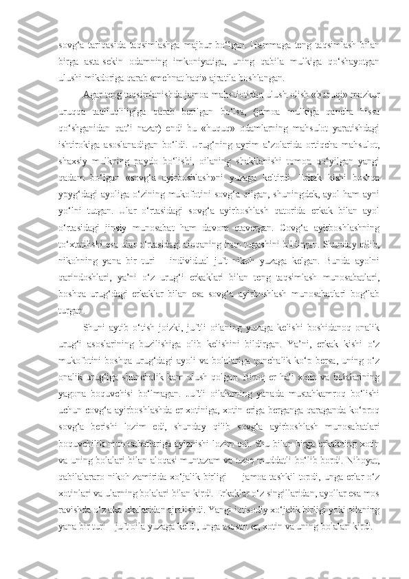 sovg‘a   tariqasida   taqsimlashga   majbur   bo‘lgan.   Hammaga   teng   taqsimlash   bilan
birga   asta-sekin   odamning   imkoniyatiga,   uning   qabila   mulkiga   qo‘shayotgan
ulushi mikdoriga qarab «mehnat haqi» ajratila boshlangan.
Agar teng taqsimlanishda jamoa mahsulotidan ulush olish «huquqi» mazkur
uruqqa   taalluqliligiga   qarab   berilgan   bo‘lsa,   (jamoa   mulkiga   qancha   hissa
qo‘shganidan   qat’i   nazar)   endi   bu   «huquq»   odamlarning   mahsulot   yaratishdagi
ishtirokiga   asoslanadigan   bo‘ldi.   Urug‘ning   ayrim   a’zolarida   ortiqcha   mahsulot,
shaxsiy   mulkning   paydo   bo‘lishi,   oilaning   shakllanishi   tomon   qo‘yilgan   yangi
qadam   bo‘lgan   «sovg‘a   ayirboshlash»ni   yuzaga   keltirdi.   Erkak   kishi   boshqa
ypyg‘dagi   ayoliga  o‘zining  mukofotini  sovg‘a  qilgan,  shuningdek,  ayol  ham   ayni
yo‘lni   tutgan.   Ular   o‘rtasidagi   sovg‘a   ayirboshlash   qatorida   erkak   bilan   ayol
o‘rtasidagi   jinsiy   munosabat   ham   davom   etavergan.   Covg‘a   ayirboshlashning
to‘xtatilishi esa ular o‘rtasidagi aloqaning ham tugashini bildirgan. Shunday qilib,
nikohning   yana   bir   turi   –   individual   juft   nikoh   yuzaga   kelgan.   Bunda   ayolni
qarindoshlari,   ya’ni   o‘z   urug‘i   erkaklari   bilan   teng   taqsimlash   munosabatlari,
boshqa   urug‘dagi   erkaklar   bilan   esa   sovg‘a   ayirboshlash   munosabatlari   bog‘lab
turgan.
Shuni   aytib   o‘tish   joizki,   juftli   oilaning   yuzaga   kelishi   boshidanoq   onalik
urug‘i   asoslarining   buzilishiga   olib   kelishini   bildirgan.   Ya’ni,   erkak   kishi   o‘z
mukofotini   boshqa   urug‘dagi   ayoli   va   bolalariga   qanchalik   ko‘p   bersa,   uning   o‘z
onalik  urug‘iga  shunchalik   kam   ulush  qolgan.  Biroq  er   hali   xotin  va  bolalarining
yagona   boquvchisi   bo‘lmagan.   Juftli   oilalarning   yanada   mustahkamroq   bo‘lishi
uchun covg‘a ayirboshlashda er xotiniga, xotin eriga berganga qaraganda ko‘proq
sovg‘a   berishi   lozim   edi,   shunday   qilib   sovg‘a   ayirboshlash   munosabatlari
boquvchilik munosabatlariga aylanishi lozim edi. Shu bilan birga erkakning xotin
va uning bolalari bilan aloqasi muntazam va uzoq muddatli bo‘lib bordi. Nihoyat,
qabilalararo nikoh zamirida xo‘jalik birligi — jamoa tashkil topdi, unga erlar o‘z
xotinlari va ularning bolalari bilan kirdi. Erkaklar o‘z singillaridan, ayollar esa mos
ravishda o‘z aka-ukalaridan ajralishdi. Yangi iqtisodiy xo‘jalik birligi yoki oilaning
yana bir turi – juft oila yuzaga keldi, unga asosan er, xotin va uning bolalari kirdi. 