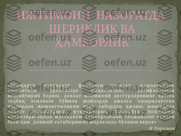 « Б о ш қ а р у в   и д о р а л а р и   ф а о л и я т и   у с т и д а н   ж а м о а т ч и л и к  
н а з о р а т и н и   ў р н а т и ш д а   м а ҳ а л л а н и н г   в а з и ф а л а р и н и  
к е н г а й т и р и б   б о р и ш ,   д а в л а т   и ж т и м о и й   д а с т у р л а р и н и н г   ҳ а ё т г а  
т а д б и қ   э т и л и ш и   б ў й и ч а   ж о й л а р д а   а м а л г а   о ш и р и л а ё т г а н  
и ш л а р д а н   ж а м о а т ч и л и к н и   к е н г   х а б а р д о р   қ и л и ш   м а қ с а д и д а  
д а в л а т   о р г а н л а р и н и   ф у қ а о р л а р н и   ў з и н и - ў з и   б о ш қ а р и ш  
и д о р а л а р и   б и л а н   м у с т а ҳ к а м   ҳ а м к о р л и г и н и   т а ъ м и н л а ш   б у н д а н  
б у ё н   ҳ а м     д о и м и й   э ът и б о р и м и з   м а р к а з и д а   б ў л и ш и   к е р а к »
И . Ка р и м о вИЖТИМОИЙ   НАЗОРАТДА 
ШЕРИКЛИК ВА 
ҲАМКОРЛИК    